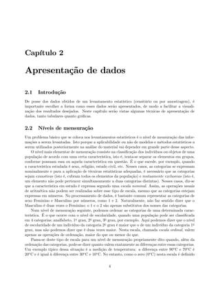 Capítulo 2
Apresentação de dados
2.1 Introdução
De posse dos dados obtidos de um levantamento estatístico (censitário ou por amostragem), é
importante escolher a forma como esses dados serão apresentados, de modo a facilitar a visuali-
zação dos resultados desejados. Neste capítulo serão vistas algumas técnicas de apresentação de
dados, tanto tabulares quanto gráﬁcas.
2.2 Níveis de mensuração
Um problema básico que se coloca nos levantamentos estatísticos é o nível de mensuração das infor-
mações a serem levantadas. Isto porque a aplicabilidade ou não de modelos e métodos estatísticos a
serem utilizados posteriormente na análise do material vai depender em grande parte desse aspecto.
O nível mais elementar de mensuração consiste na classiﬁcação dos indivíduos ou objetos de uma
população de acordo com uma certa característica, isto é, tenta-se separar os elementos em grupos,
conforme possuam essa ou aquela característica em questão. É o que sucede, por exemplo, quando
a característica estudada é sexo, religião, estado civil, etc. Nesses casos, as categorias se expressam
nominalmente e para a aplicação de técnicas estatísticas adequadas, é necessário que as categorias
sejam exaustivas (isto é, cubram todos os elementos da população) e mutuamente exclusivas (isto é,
um elemento não pode pertencer simultaneamente a duas categorias distintas). Nesses casos, diz-se
que a característica em estudo é expressa segundo uma escala nominal. Assim, as operações usuais
de aritmética não podem ser realizadas sobre esse tipo de escala, mesmo que as categorias estejam
expressas em números. No processamento de dados, é bastante comum representar as categorias de
sexo Feminino e Masculino por números, como 1 e 2. Naturalmente, não faz sentido dizer que o
Masculino é duas vezes o Feminino; o 1 e o 2 são apenas substitutos dos nomes das categorias.
Num nível de mensuração seguinte, podemos ordenar as categorias de uma determinada carac-
terística. É o que ocorre com o nível de escolaridade, quando uma população pode ser classiﬁcada
em 4 categorias: analfabeto, 1o grau, 2o grau, 3o grau, por exemplo. Aqui podemos dizer que o nível
de escolaridade de um indivíduo da categoria 2o grau é maior que o de um indivíduo da categoria 1o
grau, mas não podemos dizer que é duas vezes maior. Nesta escala, chamada escala ordinal, valem
apenas as operações de ordenação, maior do que ou menor do que.
Passa-se deste tipo de escala para um nível de mensuração propriamente dito quando, além da
ordenação das categorias, pode-se dizer quanto valem exatamente as diferenças entre essas categorias.
Um exemplo típico dessa situação é a medição de temperatura: a diferença entre 90oC e 70oC é
20oC e é igual à diferença entre 30oC e 10oC. No entanto, como o zero (0oC) nesta escala é deﬁnido
4
 