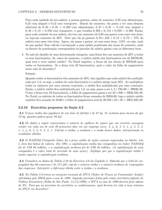 CAPÍTULO 3. MEDIDAS ESTATÍSTICAS 76
Para cada unidade do seu salário, a pessoa gastava, antes do aumento, 0,35 com alimentação,
0,25 com aluguel e 0,12 com transporte. Depois do aumento, ela passa a ter uma despesa
adicional de 0, 58 × 0, 35 = 0, 203 com alimentação, 0, 47 × 0, 25 = 0, 118 com aluguel e
0, 49 × 0, 12 = 0, 059 com transporte, o que totaliza 0, 203 + 0, 118 + 0, 059 = 0, 380. Então,
para cada unidade do seu salário, ela tem um aumento de 0,38 nos gastos com esses três itens,
ou seja,um aumento de 38%. Note que ela já gastava 0, 35+, 025 + 0, 12 = 0, 72 = 72% do
salário com esses três itens. Agora, ela passa a gastar, só com esses itens, 110%, ou seja, mais
do que ganha! Esse cálculo corresponde a uma média ponderada das taxas de aumento, onde
os fatores de ponderação correspondem às parcelas do salário gastas com os diferentes itens.
8. No mês do dissídio de uma determinada categoria, uma ﬁrma deu um aumento de 20% a todos
os seus funcionários. Se, antes do aumento, o salário médio dos funcionários era de R$780,00,
qual será o novo salário médio? No Natal seguinte, a ﬁrma dá um abono de R$50,00 para
todos os funcionários. Se a ﬁrma tem 22 funcionários, qual o valor da folha de pagamentos
neste mês de dezembro?
Solução:
Quando todos os funcionários têm aumento de 20%, isso signiﬁca que cada salário ﬁca multipli-
cado por 1,2, ou seja, o salário de cada funcionário é o salário antigo mais 20%. Ao multiplicar
todos os números por uma mesma constante, a média ﬁca multiplicada por essa constante.
Então, o salário médio ﬁca multiplicado por 1,2, ou seja, passa a ser 1, 2×780, 00 = R$936, 00.
Como a ﬁrma tem 22 funcionários, a folha de pagamentos passa a ser 22×936 = R$20.592, 00.
No Natal, os salários de todos os funcionários ﬁcam somados de R$50,00; logo o salário médio
também ﬁca somado de 50,00 e a folha de pagamentos será de 20.592+22×50 = R$21.692, 00.
3.2.10 Exercícios propostos da Seção 3.2
3.1 O peso médio dos jogadores de um time de futebol é de 81 kg. Se nenhum pesa menos do que
72 kg, quantos podem pesar 95 kg?
3.2 Os dados a seguir representam o número de apólices de seguro que um corretor conseguiu
vender em cada um de seus 20 primeiros dias em um emprego novo: 2, 4, 6, 3, 2, 1, 4, 3, 5, 2,
1, 1, 4, 0, 2, 2, 5, 2, 2, 1. Calcule a média, a mediana e a moda desses dados, interpretando os
resultados obtidos.
3.3 O NASDAQ Composite Index dá o preço médio de ações comuns negociadas no balcão, isto
é, fora das bolsas de valores. Em 1991, a capitalização média das companhias no índice NASDAQ
foi de US$ 80 milhões, e a capitalização mediana foi de US$ 20 milhões. (A capitalização de uma
companhia é o valor total de mercado de suas ações). Explique por que a capitalização média é
muito superior à capitalização mediana.
3.4 Considere os dados da Tabela 2.28 do Exercício 2.6 do Capítulo 2. Sabendo que o total de em-
pregados das 80 empresas é de 517.462, calcule o número médio e o número mediano de empregados
das empresas. Interprete a diferença obtida entre a média e a mediana.
3.5 Na Tabela 3.9 temos as variações mensais do IPCA (Índice de Preços ao Consumidor Amplo)
calculadas pelo IBGE para o ano de 1999. Segundo previsões feitas pelo então secretário-adjunto de
Política Econômica (Folha de São Paulo, 11/12/1999), o IPCA no ano de 1999 deveria ﬁcar abaixo
de 9%. Para que as previsões do secretário se conﬁrmassem, qual deveria ter sido a taxa máxima
do IPCA em dezembro?
 