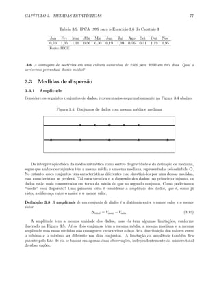CAPÍTULO 3. MEDIDAS ESTATÍSTICAS 77
Tabela 3.9: IPCA 1999 para o Exercício 3.6 do Capítulo 3
Jan Fev Mar Abr Mai Jun Jul Ago Set Out Nov
0,70 1,05 1,10 0,56 0,30 0,19 1,09 0,56 0,31 1,19 0,95
Fonte: IBGE
3.6 A contagem de bactérias em uma cultura aumentou de 2500 para 9200 em três dias. Qual o
acréscimo percentual diário médio?
3.3 Medidas de dispersão
3.3.1 Amplitude
Considere os seguintes conjuntos de dados, representados esquematicamente na Figura 3.4 abaixo.
Figura 3.4: Conjuntos de dados com mesma média e mediana
X X O X X
X X O X X
Da interpretação física da média aritmética como centro de gravidade e da deﬁnição de mediana,
segue que ambos os conjuntos têm a mesma média e a mesma mediana, representadas pelo símbolo O.
No entanto, esses conjuntos têm características diferentes e ao sintetizá-los por uma dessas medidas,
essa característica se perderá. Tal característica é a dispersão dos dados: no primeiro conjunto, os
dados estão mais concentrados em torno da média do que no segundo conjunto. Como poderíamos
“medir” essa dispersão? Uma primeira idéia é considerar a amplitude dos dados, que é, como já
visto, a diferença entre o maior e o menor valor.
Deﬁnição 3.8 A amplitude de um conjunto de dados é a distância entre o maior valor e o menor
valor.
∆total = Vmax − Vmin. (3.15)
A amplitude tem a mesma unidade dos dados, mas ela tem algumas limitações, conforme
ilustrado na Figura 3.5. Aí os dois conjuntos têm a mesma média, a mesma mediana e a mesma
amplitude mas essas medidas não conseguem caracterizar o fato de a distribuição dos valores entre
o mínimo e o máximo ser diferente nos dois conjuntos. A limitação da amplitude também ﬁca
patente pelo fato de ela se basear em apenas duas observações, independentemente do número total
de observações.
 