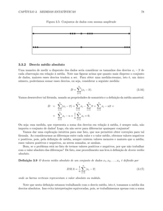 CAPÍTULO 3. MEDIDAS ESTATÍSTICAS 78
Figura 3.5: Conjuntos de dados com mesma amplitude
X X X X O X X X X
X X X O X X X
3.3.2 Desvio médio absoluto
Uma maneira de medir a dispersão dos dados seria considerar os tamanhos dos desvios xi − x de
cada observação em relação à média. Note nas ﬁguras acima que quanto mais disperso o conjunto
de dados, maiores esses desvios tendem a ser. Para obter uma medida-resumo, isto é, um único
número, poderíamos somar esses desvios, ou seja, considerar a seguinte medida:
D =
nX
i=1
(xi − x). (3.16)
Vamos desenvolver tal fórmula, usando as propriedades de somatório e a deﬁnição da média amostral.
D =
nX
i=1
(xi − x) =
nX
i=1
xi −
nX
i=1
x =
nX
i=1
xi − nx =
=
nX
i=1
xi − n ×
1
n
nX
i=1
xi = 0.
Ou seja: essa medida, que representa a soma dos desvios em relação à média, é sempre nula, não
importa o conjunto de dados! Logo, ela não serve para diferenciar quaisquer conjuntos!
Vamos dar uma explicação intuitiva para esse fato, que nos permitirá obter correções para tal
fórmula. Ao considerarmos as diferenças entre cada valor e o valor médio, obtemos valores negativos
e positivos, pois, pela deﬁnição de média, sempre existem valores menores e maiores que a média;
esses valores positivos e negativos, ao serem somados, se anulam.
Bom, se o problema está no fato de termos valores positivos e negativos, por que não trabalhar
com o valor absoluto das diferenças? De fato, esse procedimento nos leva à deﬁnição de desvio médio
absoluto.
Deﬁnição 3.9 O desvio médio absoluto de um conjunto de dados x1, x2, . . . , xn é deﬁnido por
DMA =
1
n
nX
i=1
|xi − x| (3.17)
onde as barras verticais representam o valor absoluto ou módulo.
Note que nesta deﬁnição estamos trabalhando com o desvio médio, isto é, tomamos a média dos
desvios absolutos. Isso evita interpretações equivocadas, pois, se trabalhássemos apenas com a soma
 