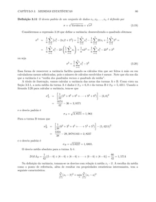 CAPÍTULO 3. MEDIDAS ESTATÍSTICAS 80
Deﬁnição 3.11 O desvio padrão de um conjunto de dados x1, x2, . . . , xn é deﬁnido por
σ =
√
Variância =
√
σ2 (3.19)
Consideremos a expressão 3.18 que deﬁne a variância; desenvolvendo o quadrado obtemos:
σ2
=
1
n
nX
i=1
¡
x2
i − 2xix + x2
¢
=
1
n
nX
i=1
x2
i −
1
n
nX
i=1
2xxi +
1
n
nX
i=1
x2
=
=
1
n
nX
i=1
x2
i − 2x
Ã
1
n
nX
i=1
xi
!
+
1
n
nx2
=
1
n
nX
i=1
x2
i − 2x2
+ x2
ou seja
σ2
=
1
n
nX
i=1
x2
i − x2
(3.20)
Essa forma de reescrever a variância facilita quando os cálculos têm que ser feitos à mão ou em
calculadoras menos soﬁsticadas, pois o número de cálculos envolvidos é menor. Note que ela nos diz
que a variância é a “média dos quadrados menos o quadrado da média”.
A título de ilustração, vamos calcular a variância das notas das turmas A e B. Como visto na
Seção 3.2.1, a nota média da turma A é dados é xA = 6, 0 e da turma B é xB = 5, 4211. Usando a
fórmula 3.20 para calcular a variância, tem-se que
σ2
A =
∙
1
42
(52
+ 82
+ 82
+ · · · + 92
+ 82
)
¸
− (6, 0)2
=
1674
42
− 36 = 3, 8571
e o desvio padrão é
σA =
p
3, 8571 = 1, 964
Para a turma B temos que
σ2
B =
∙
1
38
(62
+ 32
+ 42
+ · · · + 52
+ 52
)
¸
− (5, 4211)2
=
1224
38
− 29, 38781163 = 2, 8227
e o desvio padrão é
σB =
√
2.8227 = 1, 6801.
O desvio médio absoluto para a turma A é:
DMAB =
1
42
(|5 − 6| + |8 − 6| + |8 − 6| + · · · + |9 − 6| + |8 − 6|) =
66
42
= 1, 5714
Na deﬁnição da variância, tomam-se os desvios com relação à média xi − x. A escolha da média
como o ponto de referência, além de resultar em propriedades estatísticas interessantes, tem a
seguinte característica:
nP
i=1
(xi − x)2
= min
a
nP
i=1
(xi − a)2
 