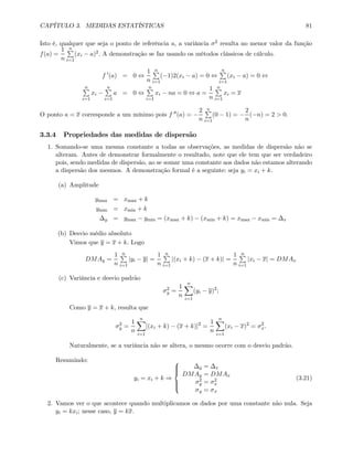 CAPÍTULO 3. MEDIDAS ESTATÍSTICAS 81
Isto é, qualquer que seja o ponto de referência a, a variância σ2 resulta no menor valor da função
f(a) =
1
n
nP
i=1
(xi − a)2. A demonstração se faz usando os métodos clássicos de cálculo.
f 0
(a) = 0 ⇔
1
n
nP
i=1
(−1)2(xi − a) = 0 ⇔
nP
i=1
(xi − a) = 0 ⇔
nP
i=1
xi −
nP
i=1
a = 0 ⇔
nP
i=1
xi − na = 0 ⇔ a =
1
n
nP
i=1
xi = x
O ponto a = x corresponde a um mínimo pois f 00(a) = −
2
n
nP
i=1
(0 − 1) = −
2
n
(−n) = 2 > 0.
3.3.4 Propriedades das medidas de dispersão
1. Somando-se uma mesma constante a todas as observações, as medidas de dispersão não se
alteram. Antes de demonstrar formalmente o resultado, note que ele tem que ser verdadeiro
pois, sendo medidas de dispersão, ao se somar uma constante aos dados não estamos alterando
a dispersão dos mesmos. A demonstração formal é a seguinte: seja yi = xi + k.
(a) Amplitude
ymax = xmax + k
ymin = xmin + k
∆y = ymax − ymin = (xmax + k) − (xmin + k) = xmax − xmin = ∆x
(b) Desvio médio absoluto
Vimos que y = x + k. Logo
DMAy =
1
n
nP
i=1
|yi − y| =
1
n
nP
i=1
|(xi + k) − (x + k)| =
1
n
nP
i=1
|xi − x| = DMAx
(c) Variância e desvio padrão
σ2
y =
1
n
nX
i=1
(yi − y)2
;
Como y = x + k, resulta que
σ2
y =
1
n
nX
i=1
[(xi + k) − (x + k)]2
=
1
n
nX
i=1
(xi − x)2
= σ2
x.
Naturalmente, se a variância não se altera, o mesmo ocorre com o desvio padrão.
Resumindo:
yi = xi + k ⇒
⎧
⎪⎪⎨
⎪⎪⎩
∆y = ∆x
DMAy = DMAx
σ2
y = σ2
x
σy = σx
(3.21)
2. Vamos ver o que acontece quando multiplicamos os dados por uma constante não nula. Seja
yi = kxi; nesse caso, y = kx.
 