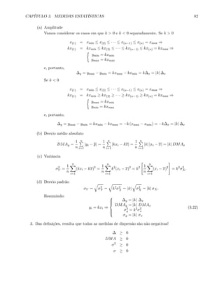 CAPÍTULO 3. MEDIDAS ESTATÍSTICAS 82
(a) Amplitude
Vamos considerar os casos em que k > 0 e k < 0 separadamente. Se k > 0
x(1) = xmin ≤ x(2) ≤ · · · ≤ x(n−1) ≤ x(n) = xmax ⇒
kx(1) = kxmin ≤ kx(2) ≤ · · · ≤ kx(n−1) ≤ kx(n) = kxmax ⇒
½
ymin = kxmin
ymax = kxmax
e, portanto,
∆y = ymax − ymin = kxmax − kxmin = k∆x = |k| ∆x
Se k < 0
x(1) = xmin ≤ x(2) ≤ · · · ≤ x(n−1) ≤ x(n) = xmax ⇒
kx(1) = kxmin ≥ kx(2) ≥ · · · ≥ kx(n−1) ≥ kx(n) = kxmax ⇒
½
ymax = kxmin
ymin = kxmax
e, portanto,
∆y = ymax − ymin = kxmin − kxmax = −k (xmax − xmin) = −k∆x = |k| ∆x
(b) Desvio médio absoluto
DMAy =
1
n
nP
i=1
|yi − y| =
1
n
nP
i=1
|kxi − kx| =
1
n
nP
i=1
|k| |xi − x| = |k| DMAx
(c) Variância
σ2
Y =
1
n
nX
i=1
(kxi − kx)2
=
1
n
nX
i=1
k2
(xi − x)2
= k2
"
1
n
nX
i=1
(xi − x)2
#
= k2
σ2
X.
(d) Desvio padrão
σY =
q
σ2
Y =
q
k2σ2
X = |k|
q
σ2
X = |k| σX.
Resumindo:
yi = kxi ⇒
⎧
⎪⎪⎨
⎪⎪⎩
∆y = |k| ∆x
DMAy = |k| DMAx
σ2
y = k2σ2
x
σy = |k| σx
(3.22)
3. Das deﬁnições, resulta que todas as medidas de dispersão são não negativas!
∆ ≥ 0
DMA ≥ 0
σ2
≥ 0
σ ≥ 0
 