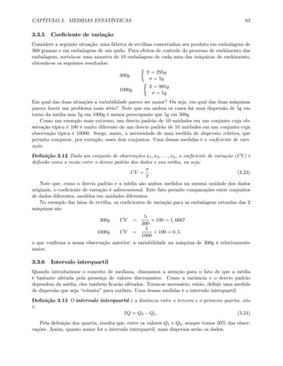 CAPÍTULO 3. MEDIDAS ESTATÍSTICAS 83
3.3.5 Coeﬁciente de variação
Considere a seguinte situação: uma fábrica de ervilhas comercializa seu produto em embalagens de
300 gramas e em embalagens de um quilo. Para efeitos de controle do processo de enchimento das
embalagens, sorteia-se uma amostra de 10 embalagens de cada uma das máquinas de enchimento,
obtendo-se os seguintes resultados:
300g
½
x = 295g
σ = 5g
1000g
½
x = 995g
σ = 5g
Em qual das duas situações a variabilidade parece ser maior? Ou seja, em qual das duas máquinas
parece haver um problema mais sério? Note que em ambos os casos há uma dispersão de 5g em
torno da média mas 5g em 1000g é menos preocupante que 5g em 300g.
Como um exemplo mais extremo, um desvio padrão de 10 unidades em um conjunto cuja ob-
servação típica é 100 é muito diferente de um desvio padrão de 10 unidades em um conjunto cuja
observação típica é 10000. Surge, assim, a necessidade de uma medida de dispersão relativa, que
permita comparar, por exemplo, esses dois conjuntos. Uma dessas medidas é o coeﬁciente de vari-
ação.
Deﬁnição 3.12 Dado um conjunto de observações x1, x2, . . . , xn, o coeﬁciente de variação (CV) é
deﬁnido como a razão entre o desvio padrão dos dados e sua média, ou seja:
CV =
σ
x
. (3.23)
Note que, como o desvio padrão e a média são ambos medidos na mesma unidade dos dados
originais, o coeﬁciente de variação é adimensional. Este fato permite comparações entre conjuntos
de dados diferentes, medidos em unidades diferentes.
No exemplo das latas de ervilha, os coeﬁcientes de variação para as embalagens oriundas das 2
máquinas são
300g CV =
5
300
× 100 = 1, 6667
1000g CV =
5
1000
× 100 = 0, 5
o que conﬁrma a nossa observação anterior: a variabilidade na máquina de 300g é relativamente
maior.
3.3.6 Intervalo interquartil
Quando introduzimos o conceito de mediana, chamamos a atenção para o fato de que a média
é bastante afetada pela presença de valores discrepantes. Como a variância e o desvio padrão
dependem da média, eles também ﬁcarão afetados. Torna-se necessário, então, deﬁnir uma medida
de dispersão que seja “robusta” para outliers. Uma dessas medidas é o intervalo interquartil.
Deﬁnição 3.13 O intervalo interquartil é a distância entre o terceiro e o primeiro quartis, isto
é:
IQ = Q3 − Q1 . (3.24)
Pela deﬁnição dos quartis, resulta que, entre os valores Q1 e Q3, sempre temos 50% das obser-
vações. Assim, quanto maior for o intervalo interquartil, mais dispersos serão os dados.
 