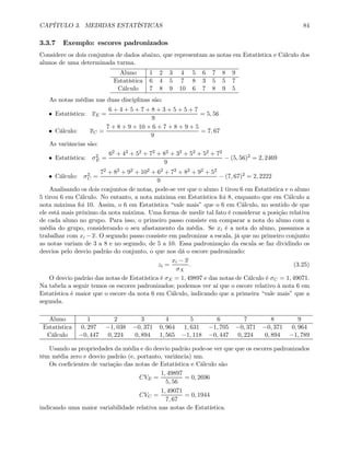CAPÍTULO 3. MEDIDAS ESTATÍSTICAS 84
3.3.7 Exemplo: escores padronizados
Considere os dois conjuntos de dados abaixo, que representam as notas em Estatística e Cálculo dos
alunos de uma determinada turma.
Aluno 1 2 3 4 5 6 7 8 9
Estatística 6 4 5 7 8 3 5 5 7
Cálculo 7 8 9 10 6 7 8 9 5
As notas médias nas duas disciplinas são:
• Estatística: xE =
6 + 4 + 5 + 7 + 8 + 3 + 5 + 5 + 7
9
= 5, 56
• Cálculo: xC =
7 + 8 + 9 + 10 + 6 + 7 + 8 + 9 + 5
9
= 7, 67
As variâncias são:
• Estatística: σ2
E =
62 + 42 + 52 + 72 + 82 + 32 + 52 + 52 + 72
9
− (5, 56)2 = 2, 2469
• Cálculo: σ2
C =
72 + 82 + 92 + 102 + 62 + 72 + 82 + 92 + 52
9
− (7, 67)2 = 2, 2222
Analisando os dois conjuntos de notas, pode-se ver que o aluno 1 tirou 6 em Estatística e o aluno
5 tirou 6 em Cálculo. No entanto, a nota máxima em Estatística foi 8, enquanto que em Cálculo a
nota máxima foi 10. Assim, o 6 em Estatística “vale mais” que o 6 em Cálculo, no sentido de que
ele está mais próximo da nota máxima. Uma forma de medir tal fato é considerar a posição relativa
de cada aluno no grupo. Para isso, o primeiro passo consiste em comparar a nota do aluno com a
média do grupo, considerando o seu afastamento da média. Se xi é a nota do aluno, passamos a
trabalhar com xi −x. O segundo passo consiste em padronizar a escala, já que no primeiro conjunto
as notas variam de 3 a 8 e no segundo, de 5 a 10. Essa padronização da escala se faz dividindo os
desvios pelo desvio padrão do conjunto, o que nos dá o escore padronizado:
zi =
xi − x
σX
. (3.25)
O desvio padrão das notas de Estatística é σE = 1, 49897 e das notas de Cálculo é σC = 1, 49071.
Na tabela a seguir temos os escores padronizados; podemos ver aí que o escore relativo à nota 6 em
Estatística é maior que o escore da nota 6 em Cálculo, indicando que a primeira “vale mais” que a
segunda.
Aluno 1 2 3 4 5 6 7 8 9
Estatística 0, 297 −1, 038 −0, 371 0, 964 1, 631 −1, 705 −0, 371 −0, 371 0, 964
Cálculo −0, 447 0, 224 0, 894 1, 565 −1, 118 −0, 447 0, 224 0, 894 −1, 789
Usando as propriedades da média e do desvio padrão pode-se ver que que os escores padronizados
têm média zero e desvio padrão (e, portanto, variância) um.
Os coeﬁcientes de variação das notas de Estatística e Cálculo são
CVE =
1, 49897
5, 56
= 0, 2696
CVC =
1, 49071
7, 67
= 0, 1944
indicando uma maior variabilidade relativa nas notas de Estatística.
 