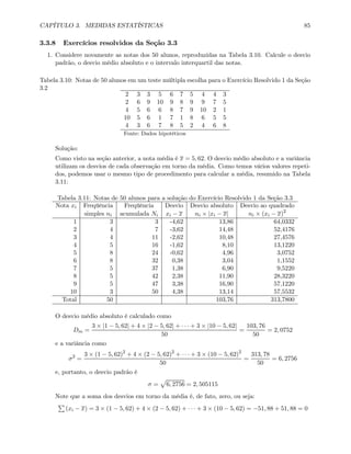 CAPÍTULO 3. MEDIDAS ESTATÍSTICAS 85
3.3.8 Exercícios resolvidos da Seção 3.3
1. Considere novamente as notas dos 50 alunos, reproduzidas na Tabela 3.10. Calcule o desvio
padrão, o desvio médio absoluto e o intervalo interquartil das notas.
Tabela 3.10: Notas de 50 alunos em um teste múltipla escolha para o Exercício Resolvido 1 da Seção
3.2
2 3 3 5 6 7 5 4 4 3
2 6 9 10 9 8 9 9 7 5
4 5 6 6 8 7 9 10 2 1
10 5 6 1 7 1 8 6 5 5
4 3 6 7 8 5 2 4 6 8
Fonte: Dados hipotéticos
Solução:
Como visto na seção anterior, a nota média é x = 5, 62. O desvio médio absoluto e a variância
utilizam os desvios de cada observação em torno da média. Como temos vários valores repeti-
dos, podemos usar o mesmo tipo de procedimento para calcular a média, resumido na Tabela
3.11:
Tabela 3.11: Notas de 50 alunos para a solução do Exercício Resolvido 1 da Seção 3.3
Nota xi Freqüência Freqüência Desvio Desvio absoluto Desvio ao quadrado
simples ni acumulada Ni xi − x ni × |xi − x| ni × (xi − x)2
1 3 3 -4,62 13,86 64,0332
2 4 7 -3,62 14,48 52,4176
3 4 11 -2,62 10,48 27,4576
4 5 16 -1,62 8,10 13,1220
5 8 24 -0,62 4,96 3,0752
6 8 32 0,38 3,04 1,1552
7 5 37 1,38 6,90 9,5220
8 5 42 2,38 11,90 28,3220
9 5 47 3,38 16,90 57,1220
10 3 50 4,38 13,14 57,5532
Total 50 103,76 313,7800
O desvio médio absoluto é calculado como
Dm =
3 × |1 − 5, 62| + 4 × |2 − 5, 62| + · · · + 3 × |10 − 5, 62|
50
=
103, 76
50
= 2, 0752
e a variância como
σ2
=
3 × (1 − 5, 62)2
+ 4 × (2 − 5, 62)2
+ · · · + 3 × (10 − 5, 62)2
50
=
313, 78
50
= 6, 2756
e, portanto, o desvio padrão é
σ =
p
6, 2756 = 2, 505115
Note que a soma dos desvios em torno da média é, de fato, zero, ou seja:
P
(xi − x) = 3 × (1 − 5, 62) + 4 × (2 − 5, 62) + · · · + 3 × (10 − 5, 62) = −51, 88 + 51, 88 = 0
 