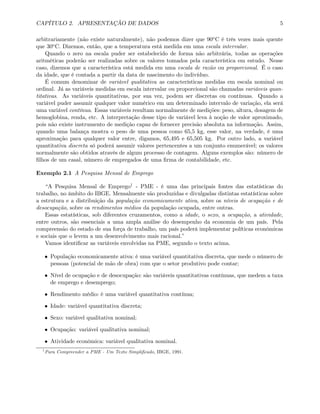 CAPÍTULO 2. APRESENTAÇÃO DE DADOS 5
arbitrariamente (não existe naturalmente), não podemos dizer que 90oC é três vezes mais quente
que 30oC. Dizemos, então, que a temperatura está medida em uma escala intervalar.
Quando o zero na escala puder ser estabelecido de forma não arbitrária, todas as operações
aritméticas poderão ser realizadas sobre os valores tomados pela característica em estudo. Nesse
caso, dizemos que a característica está medida em uma escala de razão ou proporcional. É o caso
da idade, que é contada a partir da data de nascimento do indivíduo.
É comum denominar de variável qualitativa as características medidas em escala nominal ou
ordinal. Já as variáveis medidas em escala intervalar ou proporcional são chamadas variáveis quan-
titativas. As variáveis quantitativas, por sua vez, podem ser discretas ou contínuas. Quando a
variável puder assumir qualquer valor numérico em um determinado intervalo de variação, ela será
uma variável contínua. Essas variáveis resultam normalmente de medições: peso, altura, dosagem de
hemoglobina, renda, etc. A interpretação desse tipo de variável leva à noção de valor aproximado,
pois não existe instrumento de medição capaz de fornecer precisão absoluta na informação. Assim,
quando uma balança mostra o peso de uma pessoa como 65,5 kg, esse valor, na verdade, é uma
aproximação para qualquer valor entre, digamos, 65,495 e 65,505 kg. Por outro lado, a variável
quantitativa discreta só poderá assumir valores pertencentes a um conjunto enumerável; os valores
normalmente são obtidos através de algum processo de contagem. Alguns exemplos são: número de
ﬁlhos de um casal, número de empregados de uma ﬁrma de contabilidade, etc.
Exemplo 2.1 A Pesquisa Mensal de Emprego
“A Pesquisa Mensal de Emprego1 - PME - é uma das principais fontes das estatísticas do
trabalho, no âmbito do IBGE. Mensalmente são produzidas e divulgadas distintas estatísticas sobre
a estrutura e a distribuição da população economicamente ativa, sobre os níveis de ocupação e de
desocupação, sobre os rendimentos médios da população ocupada, entre outras.
Essas estatísticas, sob diferentes cruzamentos, como a idade, o sexo, a ocupação, a atividade,
entre outros, são essenciais a uma ampla análise do desempenho da economia de um país. Pela
compreensão do estado de sua força de trabalho, um país poderá implementar políticas econômicas
e sociais que o levem a um desenvolvimento mais racional.”
Vamos identiﬁcar as variáveis envolvidas na PME, segundo o texto acima.
• População economicamente ativa: é uma variável quantitativa discreta, que mede o número de
pessoas (potencial de mão de obra) com que o setor produtivo pode contar;
• Nível de ocupação e de desocupação: são variáveis quantitativas contínuas, que medem a taxa
de emprego e desemprego;
• Rendimento médio: é uma variável quantitativa contínua;
• Idade: variável quantitativa discreta;
• Sexo: variável qualitativa nominal;
• Ocupação: variável qualitativa nominal;
• Atividade econômica: variável qualitativa nominal.
1
Para Compreender a PME - Um Texto Simpliﬁcado, IBGE, 1991.
 