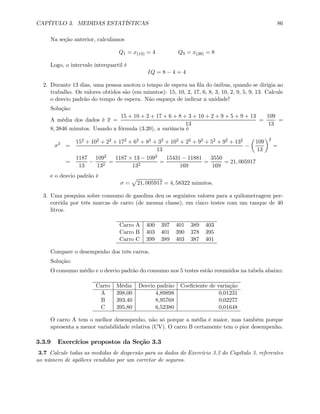 CAPÍTULO 3. MEDIDAS ESTATÍSTICAS 86
Na seção anterior, calculamos
Q1 = x(13) = 4 Q3 = x(38) = 8
Logo, o intervalo interquartil é
IQ = 8 − 4 = 4
2. Durante 13 dias, uma pessoa anotou o tempo de espera na ﬁla do ônibus, quando se dirigia ao
trabalho. Os valores obtidos são (em minutos): 15, 10, 2, 17, 6, 8, 3, 10, 2, 9, 5, 9, 13. Calcule
o desvio padrão do tempo de espera. Não esqueça de indicar a unidade!
Solução:
A média dos dados é x =
15 + 10 + 2 + 17 + 6 + 8 + 3 + 10 + 2 + 9 + 5 + 9 + 13
13
=
109
13
=
8, 3846 minutos. Usando a fórmula (3.20), a variância é
σ2
=
152 + 102 + 22 + 172 + 62 + 82 + 32 + 102 + 22 + 92 + 52 + 92 + 132
13
−
µ
109
13
¶2
=
=
1187
13
−
1092
132
=
1187 × 13 − 1092
132
=
15431 − 11881
169
=
3550
169
= 21, 005917
e o desvio padrão é
σ =
p
21, 005917 = 4, 58322 minutos.
3. Uma pesquisa sobre consumo de gasolina deu os seguintes valores para a quilometragem per-
corrida por três marcas de carro (de mesma classe), em cinco testes com um tanque de 40
litros.
Carro A 400 397 401 389 403
Carro B 403 401 390 378 395
Carro C 399 389 403 387 401
Compare o desempenho dos três carros.
Solução:
O consumo médio e o desvio padrão do consumo nos 5 testes estão resumidos na tabela abaixo:
Carro Média Desvio padrão Coeﬁciente de variação
A 398,00 4,89898 0,01231
B 393,40 8,95768 0,02277
C 395,80 6,52380 0,01648
O carro A tem o melhor desempenho, não só porque a média é maior, mas também porque
apresenta a menor variabilidade relativa (CV). O carro B certamente tem o pior desempenho.
3.3.9 Exercícios propostos da Seção 3.3
3.7 Calcule todas as medidas de dispersão para os dados do Exercício 3.2 do Capítulo 3, referentes
ao número de apólices vendidas por um corretor de seguros.
 