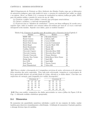 CAPÍTULO 3. MEDIDAS ESTATÍSTICAS 87
3.8 O Departamento de Proteção ao Meio Ambiente dos Estados Unidos exige que os fabricantes
de automóveis indiquem, para cada modelo de carro, o consumo de combustível por milha, na cidade
e na rodovia. Dá-se, na Tabela 3.12, o consumo de combustível na rodovia (milhas por galão, MPG)
para 30 modelos médios e grandes de carros do ano de 1994.
(a) Construa o gráﬁco ramo-e-folhas e comente suas principais características.
(b) Calcule a mediana e o intervalo interquartil IQ.
(c) O governo taxa os “bebedores de combustível ” (carros com baixa milhagem) de acordo com a
seguinte regra: todos os modelos com consumo abaixo da mediana por mais de 1,5 vezes o intervalo
interquartil serão taxados. Segundo esses dados, quais os modelos taxados?
Tabela 3.12: Consumo de gasolina para 30 modelos para o Exercício 3.8 do Capítulo 3
Modelo MPG Modelo MPG
BMW 740i 23 Hyundai Sonata 27
Buick Century 31 Inﬁnity Q45 22
Buick LeSabre 28 Lexus LS400 23
Buick Park Avenue 27 Lincoln Continental 26
Buick Regal 29 Lincoln Mark VIII 25
Buick Roadmaster 25 Mazda 626 31
Cadillac DeVille 25 Mazda 929 24
Chevrolet Caprice 26 Mercedes-Benz S320 24
Chevrolet Lumina 29 Mercedes-Bens S420 20
Chrysler Concorde 28 Nissan Maxima 26
Chrysler New Yorker 26 Rolls-Royce Silver Stone 15
Dodge Spirit 27 Saab 900 26
Fort LTD 25 Saab 9000 27
Ford Taurus 29 Toyota Camry 28
Ford Thunderbird 26 Volvo 850 26
3.9 Para se estudar o desempenho de 2 companhias corretoras de ações, selecionou-se de cada uma
delas amostras das ações negociadas. Para cada ação selecionada, computou-se a porcentagem de
lucro apresentada durante um período ﬁxado de tempo, obtendo-se os dados abaixo. Com base nos
coeﬁcientes de variação, qual companhia teve melhor desempenho?
Corretora A Corretora B
38 45 48 48 50 50 51 52
54 54 55 55 52 53 54 55
55 55 56 59 55 55 56 56
60 60 62 64 57 57 57 58
65 70 58 59 59 59 61
3.10 Faça uma análise comparativa dos dados apresentados no ramo-e-folhas da Figura 2.20 do
Cap. 2, utilizando medidas estatísticas apropriadas.
3.4 Momentos
Os momentos são quantidades numéricas calculadas a partir de um conjunto de dados, usadas
também para descrever resumidamente a distribuição. A deﬁnição de momentos é bastante genérica
e abrange diversos tipos de medidas.
 