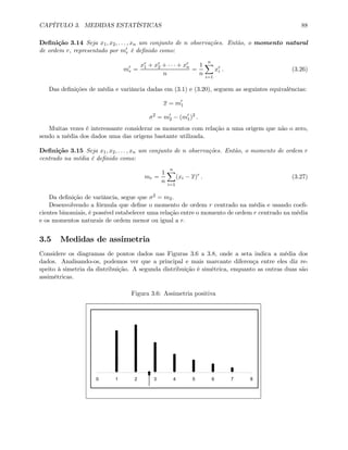 CAPÍTULO 3. MEDIDAS ESTATÍSTICAS 88
Deﬁnição 3.14 Seja x1, x2, . . . , xn um conjunto de n observações. Então, o momento natural
de ordem r, representado por m0
r é deﬁnido como:
m0
r =
xr
1 + xr
2 + · · · + xr
n
n
=
1
n
nX
i=1
xr
i . (3.26)
Das deﬁnições de média e variância dadas em (3.1) e (3.20), seguem as seguintes equivalências:
x = m0
1
σ2
= m0
2 − (m0
1)2
.
Muitas vezes é interessante considerar os momentos com relação a uma origem que não o zero,
sendo a média dos dados uma das origens bastante utilizada.
Deﬁnição 3.15 Seja x1, x2, . . . , xn um conjunto de n observações. Então, o momento de ordem r
centrado na média é deﬁnido como:
mr =
1
n
nX
i=1
(xi − x)r
. (3.27)
Da deﬁnição de variância, segue que σ2 = m2.
Desenvolvendo a fórmula que deﬁne o momento de ordem r centrado na média e usando coeﬁ-
cientes binomiais, é possível estabelecer uma relação entre o momento de ordem r centrado na média
e os momentos naturais de ordem menor ou igual a r.
3.5 Medidas de assimetria
Considere os diagramas de pontos dados nas Figuras 3.6 a 3.8, onde a seta indica a média dos
dados. Analisando-os, podemos ver que a principal e mais marcante diferença entre eles diz re-
speito à simetria da distribuição. A segunda distribuição é simétrica, enquanto as outras duas são
assimétricas.
Figura 3.6: Assimetria positiva
0 1 2 3 4 5 6 7 8
 