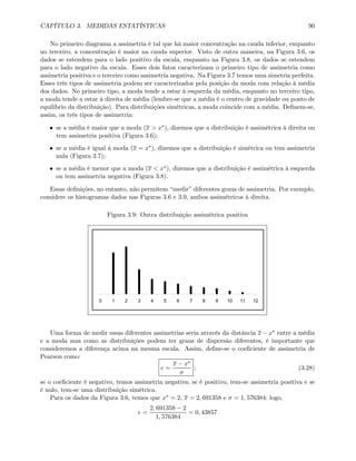 CAPÍTULO 3. MEDIDAS ESTATÍSTICAS 90
No primeiro diagrama a assimetria é tal que há maior concentração na cauda inferior, enquanto
no terceiro, a concentração é maior na cauda superior. Visto de outra maneira, na Figura 3.6, os
dados se estendem para o lado positivo da escala, enquanto na Figura 3.8, os dados se estendem
para o lado negativo da escala. Esses dois fatos caracterizam o primeiro tipo de assimetria como
assimetria positiva e o terceiro como assimetria negativa. Na Figura 3.7 temos uma simetria perfeita.
Esses três tipos de assimetria podem ser caracterizados pela posição da moda com relação à média
dos dados. No primeiro tipo, a moda tende a estar à esquerda da média, enquanto no terceiro tipo,
a moda tende a estar à direita de média (lembre-se que a média é o centro de gravidade ou ponto de
equilíbrio da distribuição). Para distribuições simétricas, a moda coincide com a média. Deﬁnem-se,
assim, os três tipos de assimetria:
• se a média é maior que a moda (x > x∗), dizemos que a distribuição é assimétrica à direita ou
tem assimetria positiva (Figura 3.6);
• se a média é igual à moda (x = x∗), dizemos que a distribuição é simétrica ou tem assimetria
nula (Figura 3.7);
• se a média é menor que a moda (x < x∗), dizemos que a distribuição é assimétrica à esquerda
ou tem assimetria negativa (Figura 3.8).
Essas deﬁnições, no entanto, não permitem “medir” diferentes graus de assimetria. Por exemplo,
considere os histogramas dados nas Figuras 3.6 e 3.9, ambos assimétricos à direita.
Figura 3.9: Outra distribuição assimétrica positiva
0 1 2 3 4 5 6 7 8 9 10 11 12
Uma forma de medir essas diferentes assimetrias seria através da distância x − x∗ entre a média
e a moda mas como as distribuições podem ter graus de dispersão diferentes, é importante que
consideremos a diferença acima na mesma escala. Assim, deﬁne-se o coeﬁciente de assimetria de
Pearson como:
e =
x − x∗
σ
; (3.28)
se o coeﬁciente é negativo, temos assimetria negativa; se é positivo, tem-se assimetria positiva e se
é nulo, tem-se uma distribuição simétrica.
Para os dados da Figura 3.6, temos que x∗ = 2, x = 2, 691358 e σ = 1, 576384; logo,
e =
2, 691358 − 2
1, 576384
= 0, 43857
 