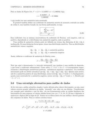 CAPÍTULO 3. MEDIDAS ESTATÍSTICAS 91
Para os dados da Figura 3.9, x∗ = 2, x = 3, 312057 e σ = 2, 400162; logo,
e =
3, 312057 − 2
2, 400162
= 0, 54662
o que resulta em uma assimetria mais acentuada.
É possível também deﬁnir um coeﬁciente de assimetria através do momento centrado na média
de ordem 3, mas também tomado em sua forma padronizada, ou seja:
E =
nX
i=1
(xi − x)3
σ3
. (3.29)
Esse coeﬁciente tem as mesmas características do coeﬁciente de Pearson: será negativo, nulo ou
positivo, dependendo se a distribuição tem assimetria negativa, nula ou positiva.
Uma medida de assimetria robusta pode ser deﬁnida em termos das distâncias de Q1 e Q3 à
mediana Q2. Se essas distâncias forem iguais, temos uma distribuição simétrica. Para as distribuições
assimétricas, temos o seguinte:
Q2 − Q1 < Q3 − Q2 ⇒ assimetria positiva
Q2 − Q1 > Q3 − Q2 ⇒ assimetria negativa
Assim, deﬁne-se o coeﬁciente de assimetria de Bowley como
e0
=
(Q3 − Q2) − (Q2 − Q1)
Q3 − Q1
Note que aqui o denominador é o intervalo interquartil, que também é uma medida de dispersão,
o que torna o coeﬁciente adimensional. Como antes, e0 > 0, e0 < 0 e e0 = 0 correspondem respec-
tivamente a distribuições assimétricas positivas, assimétricas negaticas e simétricas. Um resultado
interessante pode ser obtido notando-se que Q3 −Q1 = (Q3 −Q2)+(Q2 −Q1). Quanto mais acentu-
ada for a assimetria positiva de uma distribuição, menor será Q2 −Q1 e e0 tende a +1.Analogamente,
quanto mais acentuada for a assimetria negativa, menor será Q3 − Q2 e e0 tende a −1. Resulta que
−1 < e0 < 1.
3.6 Uma estratégia alternativa para análise de dados
Já foi visto que a média aritmética simples é muito afetada pelos valores discrepantes, ou seja, esses
valores exercem grande inﬂuência na média, “puxando” esse valor em sua direção. Consideremos
um exemplo para relembrar o que foi dito: em um levantamemto sobre as rendas familiares dos
funcionários de uma empresa, os valores obtidos foram (em u.m.) 7, 9, 10, 15, 25 mas o digitador se
equivocou e digitou 250 no lugar de 25. Vamos ver os efeitos desse erro nas médias e desvios padrões
dos conjuntos de dados. Para os valores corretos temos:
x =
7 + 9 + 10 + 15 + 25
5
= 13, 2
σ2
=
1
5
¡
72
+ 92
+ 102
+ 152
+ 252
¢
− 13, 22
= 216 − 174, 24 = 41, 76
σ = 6, 4622
 