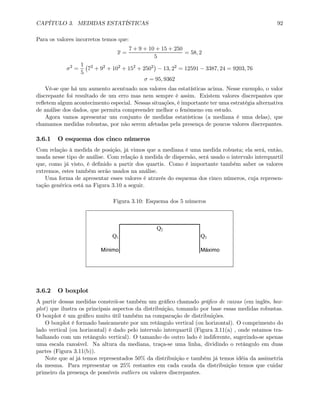 CAPÍTULO 3. MEDIDAS ESTATÍSTICAS 92
Para os valores incorretos temos que:
x =
7 + 9 + 10 + 15 + 250
5
= 58, 2
σ2
=
1
5
¡
72
+ 92
+ 102
+ 152
+ 2502
¢
− 13, 22
= 12591 − 3387, 24 = 9203, 76
σ = 95, 9362
Vê-se que há um aumento acentuado nos valores das estatísticas acima. Nesse exemplo, o valor
discrepante foi resultado de um erro mas nem sempre é assim. Existem valores discrepantes que
reﬂetem algum acontecimento especial. Nessas situações, é importante ter uma estratégia alternativa
de análise dos dados, que permita compreender melhor o fenômeno em estudo.
Agora vamos apresentar um conjunto de medidas estatísticas (a mediana é uma delas), que
chamamos medidas robustas, por não serem afetadas pela presença de poucos valores discrepantes.
3.6.1 O esquema dos cinco números
Com relação à medida de posição, já vimos que a mediana é uma medida robusta; ela será, então,
usada nesse tipo de análise. Com relação à medida de dispersão, será usado o intervalo interquartil
que, como já visto, é deﬁnido a partir dos quartis. Como é importante também saber os valores
extremos, estes também serão usados na análise.
Uma forma de apresentar esses valores é através do esquema dos cinco números, cuja represen-
tação genérica está na Figura 3.10 a seguir.
Figura 3.10: Esquema dos 5 números
Q2
Q1 Q3
Mínimo Máximo
3.6.2 O boxplot
A partir dessas medidas constrói-se também um gráﬁco chamado gráﬁco de caixas (em inglês, box-
plot) que ilustra os principais aspectos da distribuição, tomando por base essas medidas robustas.
O boxplot é um gráﬁco muito útil também na comparação de distribuições.
O boxplot é formado basicamente por um retângulo vertical (ou horizontal). O comprimento do
lado vertical (ou horizontal) é dado pelo intervalo interquartil (Figura 3.11(a) , onde estamos tra-
balhando com um retângulo vertical). O tamanho do outro lado é indiferente, sugerindo-se apenas
uma escala razoável. Na altura da mediana, traça-se uma linha, dividindo o retângulo em duas
partes (Figura 3.11(b)).
Note que aí já temos representados 50% da distribuição e também já temos idéia da assimetria
da mesma. Para representar os 25% restantes em cada cauda da distribuição temos que cuidar
primeiro da presença de possíveis outliers ou valores discrepantes.
 