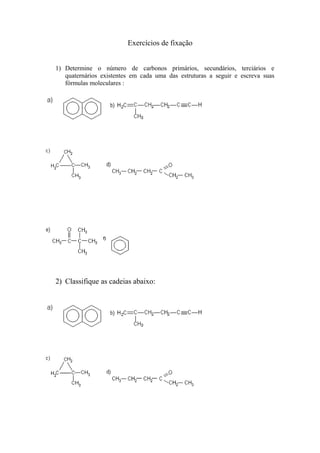 Exercícios de fixação
1) Determine o número de carbonos primários, secundários, terciários e
quaternários existentes em cada uma das estruturas a seguir e escreva suas
fórmulas moleculares :
2) Classifique as cadeias abaixo:
 