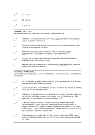 C)

IV, I, II, III

D)

III, I, IV, II

E)

I, III, II, IV

Exercício 2: (FCC 2007)
O emprego do elemento sublinhado compromete a coerência da frase:

A)

Cada época tem os adolescentes que merece, pois estes são influenciados pelos
valores socialmente dominantes.

B)

Os jovens perderam a capacidade de sonhar alto, por conseguinte alguns ainda
resistem ao pragmatismo moderno.

C)

Nos tempos modernos, sonhar faz muita falta ao adolescente, bem
como alimentar a confiança em sua própria capacidade criativa.

D)

A menos que se mudem alguns paradigmas culturais, as gerações seguintes
serão tão conformistas quanto a atual.

E)

Há quem fique desanimado com os jovens de hoje, porquanto parece faltar-lhes
a capacidade de sonhar mais alto.

Exercício 3: (ACAFE 2009)
Assinale a frase correta quanto às normas gramaticais do português padrão, à coesão textual
e à coerência.

A)

Em Florianópolis, os salários são, em média, 50% menores do que os de Brasília,
mas, apesar do custo de vida ser menor.

B)

O Chico Oliveira foi o único namorado que tive; eu conheci ele através da internet
e logo fiquei locamente apaixonada.

C)

D)

E)

“O Estatuto da Cidade avançou com relação à CF, ao prever a obrigatoriedade do
Plano Diretor não-só para cidades com mais de vinte mil habitantes (art. 182,
parágrafo 2º), como também em outras hipóteses [...]”
O MPE encaminhou um oficio à Secretaria Municipal de Meio Ambiente e
Desenvolvimento Urbano solicitando informações sobre estágio que está o
projeto e a execução do projeto, se foram feitos EIA/RIMA, EIV e GDU da obra e
se esta possui Licença Ambiental de Operação e se foi realizada audiência pública
para esclarecer à população sobre a obra.
A taxa de desemprego subiu para 9,4% em maio, a maior desde 1983, mas a
perda de postos de trabalho ficou em 345 mil, bem inferior ao esperado, de 520
mil vagas.

 