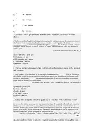 B)

1 e 3 apenas.

C)

1 e 4 apenas.

D)

2, 3 e 4 apenas.

E)

2 e 4 apenas.

1- Assinale a opção que preenche, de forma coesa e coerente, as lacunas do texto
abaixo.
O fenômeno da globalização econômica ocasionou uma série ampla e complexa de mudanças sociais no
nível interno e externo da sociedade, afetando, em especial, o poder regulador do Estado.
_________________ a estonteante rapidez e abrangência _________ tais mudanças ocorrem, é preciso
considerar que em qualquer sociedade, em todos os tempos, a mudança existiu como algo inerente ao
sistema social.
(Adaptado de texto da Revista do TCU, nº82)

a) Não obstante - com que
b) Portanto - de que
c) De maneira que - a que
d) Porquanto - ao que
e) Quando - de que
2- Marque a seqüência que completa corretamente as lacunas para que o trecho a seguir
seja coerente.
A visão sistêmica exclui o diálogo, de resto necessário numa sociedade ________ forma de codificação
das relações sociais encontrou no dinheiro uma linguagem universal. A validade dessa linguagem não
precisa ser questionada, ________ o sistema funciona na base de imperativos automáticos que jamais
foram objeto de discussão dos interessados.
(Barbara Freytag, A Teoria Crítica Ontem e Hoje, pág. 61, com adaptações)

a) em que - posto que
b) onde - em que
c) cuja - já que
d) na qual - todavia
e) já que - porque
3. Leia o texto a seguir e assinale a opção que dá seqüência com coerência e coesão.
Em nossos dias, a ética ressurge e se revigora em muitas áreas da sociedade industrial e pós-industrial.
Ela procura novos caminhos para os cidadãos e as organizações, encarando construtivamente as
inúmeras modificações que são verificadas no quadro referencial de valores. A dignidade do indivíduo
passa a aferir-se pela relação deste com seus semelhantes, muito em especial com as organizações de
que participa e com a própria sociedade em que está inserido.

(José de Ávila Aguiar Coimbra - Fronteiras da Ética, São Paulo, Editora SENAC,
2002).
a) A sociedade moderna, no entanto, proclamou sua independência em relação a esse

 