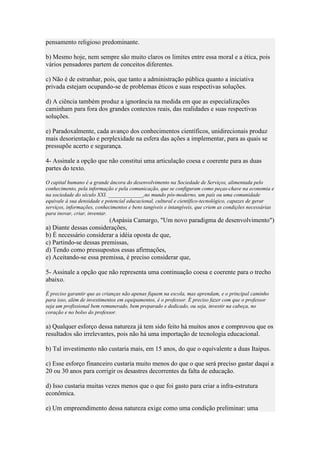 pensamento religioso predominante.
b) Mesmo hoje, nem sempre são muito claros os limites entre essa moral e a ética, pois
vários pensadores partem de conceitos diferentes.
c) Não é de estranhar, pois, que tanto a administração pública quanto a iniciativa
privada estejam ocupando-se de problemas éticos e suas respectivas soluções.
d) A ciência também produz a ignorância na medida em que as especializações
caminham para fora dos grandes contextos reais, das realidades e suas respectivas
soluções.
e) Paradoxalmente, cada avanço dos conhecimentos científicos, unidirecionais produz
mais desorientação e perplexidade na esfera das ações a implementar, para as quais se
pressupõe acerto e segurança.
4- Assinale a opção que não constitui uma articulação coesa e coerente para as duas
partes do texto.
O capital humano é a grande âncora do desenvolvimento na Sociedade de Serviços, alimentada pelo
conhecimento, pela informação e pela comunicação, que se configuram como peças-chave na economia e
na sociedade do século XXI. _____________,no mundo pós-moderno, um país ou uma comunidade
equivale à sua densidade e potencial educacional, cultural e científico-tecnológico, capazes de gerar
serviços, informações, conhecimentos e bens tangíveis e intangíveis, que criem as condições necessárias
para inovar, criar, inventar.

(Aspásia Camargo, "Um novo paradigma de desenvolvimento")
a) Diante dessas considerações,
b) É necessário considerar a idéia oposta de que,
c) Partindo-se dessas premissas,
d) Tendo como pressupostos essas afirmações,
e) Aceitando-se essa premissa, é preciso considerar que,
5- Assinale a opção que não representa uma continuação coesa e coerente para o trecho
abaixo.
É preciso garantir que as crianças não apenas fiquem na escola, mas aprendam, e o principal caminho
para isso, além de investimentos em equipamentos, é o professor. É preciso fazer com que o professor
seja um profissional bem remunerado, bem preparado e dedicado, ou seja, investir na cabeça, no
coração e no bolso do professor.

a) Qualquer esforço dessa natureza já tem sido feito há muitos anos e comprovou que os
resultados são irrelevantes, pois não há uma importação de tecnologia educacional.
b) Tal investimento não custaria mais, em 15 anos, do que o equivalente a duas Itaipus.
c) Esse esforço financeiro custaria muito menos do que o que será preciso gastar daqui a
20 ou 30 anos para corrigir os desastres decorrentes da falta de educação.
d) Isso custaria muitas vezes menos que o que foi gasto para criar a infra-estrutura
econômica.
e) Um empreendimento dessa natureza exige como uma condição preliminar: uma

 