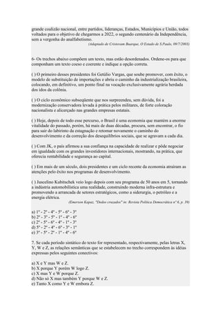 grande coalizão nacional, entre partidos, lideranças, Estados, Municípios e União, todos
voltados para o objetivo de chegarmos a 2022, o segundo centenário da Independência,
sem a vergonha do analfabetismo.
(Adaptado de Cristovam Buarque, O Estado de S.Paulo, 09/7/2003)

6- Os trechos abaixo compõem um texto, mas estão desordenados. Ordene-os para que
componham um texto coeso e coerente e indique a opção correta.
( ) O primeiro desses presidentes foi Getúlio Vargas, que soube promover, com êxito, o
modelo de substituição de importações e abriu o caminho da industrialização brasileira,
colocando, em definitivo, um ponto final na vocação exclusivamente agrária herdada
dos idos da colônia.
( ) O ciclo econômico subseqüente que nos surpreendeu, sem dúvida, foi a
modernização conservadora levada à prática pelos militares, de forte coloração
nacionalista e alicerçado nas grandes empresas estatais.
( ) Hoje, depois de todo esse percurso, o Brasil é uma economia que mantém a enorme
vitalidade do passado, porém, há mais de duas décadas, procura, sem encontrar, o fio
para sair do labirinto da estagnação e retomar novamente o caminho do
desenvolvimento e da correção dos desequilíbrios sociais, que se agravam a cada dia.
( ) Com JK, o país afirmou a sua confiança na capacidade de realizar e pôde negociar
em igualdade com os grandes investidores internacionais, mostrando, na prática, que
oferecia rentabilidade e segurança ao capital.
( ) Em mais de um século, dois presidentes e um ciclo recente da economia atraíram as
atenções pelo êxito nos programas de desenvolvimento.
( ) Juscelino Kubitschek veio logo depois com seu programa de 50 anos em 5, tornando
a indústria automobilística uma realidade, construindo moderna infra-estrutura e
promovendo a arrancada de setores estratégicos, como a siderurgia, o petróleo e a
energia elétrica.
(Emerson Kapaz, "Dedos cruzados" in: Revista Política Democrática nº 6, p. 39)

a) 1º - 2º - 4º - 5º - 6º - 3º
b) 2º - 3º - 5º - 1º - 4º - 6º
c) 2º - 5º - 6º - 4º - 1º - 3º
d) 5º - 2º - 4º - 6º - 3º - 1º
e) 3º - 5º - 2º - 1º - 4º - 6º
7. Se cada período sintático do texto for representado, respectivamente, pelas letras X,
Y, W e Z, as relações semânticas que se estabelecem no trecho correspondem às idéias
expressas pelos seguintes conectivos:
a) X e Y mas W e Z.
b) X porque Y porém W logo Z.
c) X mas Y e W porque Z.
d) Não só X mas também Y porque W e Z.
e) Tanto X como Y e W embora Z.

 