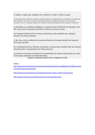 8. Indique a opção que completa com coerência e coesão o trecho a seguir.
Na hierarquia dos problemas nacionais, nenhum sobreleva em importância e gravidade ao da educação.
Nem mesmo os de caráter econômico lhe podem disputar a primazia nos planos de reconstrução
nacional. Pois, se a evolução orgânica do sistema de um país depende de suas condições econômicas,

a) subordina-se o problema pedagógico à questão maior da filosofia da educação e dos
fins a que devem se propor as escolas em todos os níveis de ensino.
b) é impossível desenvolver as forças econômicas ou de produção sem o preparo
intensivo das forças culturais.
c) são elas as reais condutoras do processo histórico de arregimentação das forças de
renovação nacional.
d) o entrelaçamento das reformas econômicas e educacionais constitui fator de somenos
relevância para o soerguimento da cultura nacional.
e) às quais se associam os projetos de reorganização do sistema educacional com vistas
à renovação cultural da sociedade brasileira.
Atenção: as próximas questões são de Verdadeiro ou Falso.

FONTE:
http://blog.educacaoadventista.org.br/profesrita/index.php?op=post&idpost=411&titulo=Exer
cicios+de+coesao+e+coerencia
http://exercicios.brasilescola.com/redacao/exercicios-sobre-coesao-coerencia.htm
http://www.infoescola.com/redacao/coerencia-textual/exercicios/

 