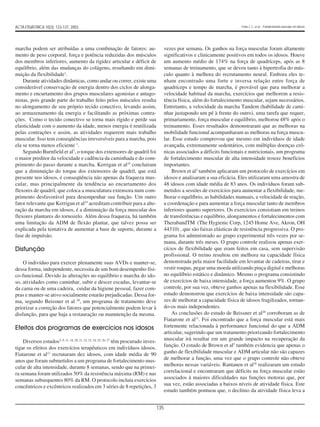 135
marcha podem ser atribuídas a uma combinação de fatores: au-
mento de peso corporal, força e potência reduzidas dos músculos
dos membros inferiores, aumento da rigidez articular e déficit de
equilíbrio, além das mudanças do colágeno, resultando em dimi-
nuição da flexibilidade1
.
Durante atividades dinâmicas, como andar ou correr, existe uma
considerável conservação de energia dentro dos ciclos de alonga-
mento e encurtamento dos grupos musculares agonistas e antago-
nistas, pois grande parte do trabalho feito pelos músculos resulta
no alongamento de seu próprio tecido conectivo, levando assim,
ao armazenamento da energia e facilitando as próximas contra-
ções. Como o tecido conectivo se torna mais rígido e perde sua
elasticidade com o aumento da idade, menos energia é reutilizada
pelas contrações e assim, as atividades requerem mais trabalho
muscular. Isso tem conseqüências irreversíveis para a marcha, pois
ela se torna menos eficiente 1
.
Segundo Burnfield et al7
, o torque dos extensores de quadril foi
o maior preditor da velocidade e cadência da caminhada e do com-
primento do passo durante a marcha. Kerrigan et al19
concluiram
que a diminuição do torque dos extensores de quadril, que está
presente nos idosos, é conseqüência não apenas da fraqueza mus-
cular, mas principalmente da tendência ao encurtamento dos
flexores de quadril, que coloca a musculatura extensora num com-
primento desfavorável para desempenhar sua função. Um outro
fator relevante que Kerrigan et al19
acreditam contribuir para a alte-
ração da marcha em idosos, é a diminuição da força muscular dos
flexores plantares do tornozelo. Além dessa fraqueza, há também
uma limitação da ADM de flexão plantar, que talvez possa ser
explicada pela tentativa de aumentar a base de suporte, durante a
fase de impulsão.
Disfunção
O indivíduo para exercer plenamente suas AVDs e manter-se,
dessa forma, independente, necessita de um bom desempenho físi-
co-funcional. Devido às alterações no equilíbrio e marcha do ido-
so, atividades como caminhar, subir e descer escadas, levantar-se
da cama ou de uma cadeira, cuidar da higiene pessoal, fazer com-
pras e manter-se ativo socialmente estarão prejudicadas. Dessa for-
ma, segundo Beissner et al 20
, um programa de tratamento deve
priorizar a correção dos fatores que potencialmente podem levar à
disfunção, para que haja a restauração ou manutenção da mesma.
Efeitos dos programas de exercícios nos idosos
Diversos estudos3, 9, 11, 18, 20, 21, 22, 23, 24, 25, 26, 27
têm procurado inves-
tigar os efeitos dos exercícios terapêuticos em indivíduos idosos.
Fiatarone et al11
recrutaram dez idosos, com idade média de 90
anos que foram submetidos a um programa de fortalecimento mus-
cular de alta intensidade, durante 8 semanas, sendo que na primei-
ra semana foram utilizados 50% da resistência máxima (RM) e nas
semanas subsequentes 80% da RM. O protocolo incluía exercícios
concêntricos e excêntricos realizados em 3 séries de 8 repetições, 3
vezes por semana. Os ganhos na força muscular foram altamente
significativos e clinicamente positivos em todos os idosos. Houve
um aumento médio de 174% na força de quadríceps, após as 8
semanas de treinamento, que se deveu tanto à hipertrofia do mús-
culo quanto à melhora do recrutamento neural. Embora eles te-
nham encontrado uma forte e inversa relação entre força de
quadríceps e tempo de marcha, é provável que para melhorar a
velocidade habitual da marcha, exercícios que melhorem a resis-
tência física, além do fortalecimento muscular, sejam necessários.
Entretanto, a velocidade da marcha Tandem (habilidade de cami-
nhar justapondo um pé à frente do outro), uma tarefa que requer,
primariamente, força muscular e equilíbrio, melhorou 48% após o
treinamento. Esses resultados demonstraram que as melhoras na
mobilidade funcional acompanharam as melhoras na força muscu-
lar. Esse estudo comprovou que mesmo em indivíduos de idade
avançada, extremamente sedentários, com múltiplas doenças crô-
nicas associados a déficits funcionais e nutricionais, um programa
de fortalecimento muscular de alta intensidade trouxe benefícios
importantes.
Brown et al3
também aplicaram um protocolo de exercícios em
idosos e analisaram a sua eficácia. Eles utilizaram uma amostra de
48 idosos com idade média de 83 anos. Os indivíduos foram sub-
metidos a sessões de exercícios para aumentar a flexibilidade, me-
lhorar o equilíbrio, as habilidades manuais, a velocidade de reação,
a coordenação e para aumentar a força muscular tanto de membros
inferiores quanto superiores. Os exercícios consistiam em treinos
de transferências e equilíbrio, alongamentos e fortalecimentos com
TherabandTM (The Hygienic Corp, 1245 Home Ave, Akron, OH
44310) , que são faixas elásticas de resistência progressiva. O pro-
grama foi administrado ao grupo experimental três vezes por se-
mana, durante três meses. O grupo controle realizou apenas exer-
cícios de flexibilidade que eram feitos em casa, sem supervisão
profissional. O treino resultou em melhora na capacidade física
demonstrada pela maior facilidade em levantar de cadeiras, tirar e
vestir roupas, pegar uma moeda utilizando pinça digital e melhoras
no equilíbrio estático e dinâmico. Mesmo o programa consistindo
de exercícios de baixa intensidade, a força aumentou 9%. O grupo
controle, por sua vez, obteve ganhos apenas na flexibilidade. Esse
estudo demonstrou que exercícios de baixa intensidade são capa-
zes de melhorar a capacidade física de idosos fragilizados, tornan-
do-os mais independentes.
As conclusões do estudo de Beissner et al20
corroboram as de
Fiatarone et al11
. Foi encontrado que a força muscular está mais
fortemente relacionada à performance funcional do que a ADM
articular, sugerindo que um tratamento priorizando fortalecimento
muscular irá resultar em um grande impacto na recuperação da
função. O estudo de Brown et al3
também evidencia que apenas o
ganho de flexibilidade muscular e ADM articular não são capazes
de melhorar a função, uma vez que o grupo controle não obteve
melhoras nessas variáveis. Rantanen et al18
realizaram um estudo
correlacional e encontraram que déficits na força muscular estão
associados à maiores dificuldades nas funções motoras que, por
sua vez, estão associadas a baixos níveis de atividade física. Este
estudo também pontuou que, o declínio da atividade física leva a
ACTA FISIÁTRICA 10(3): 133-137, 2003 Faria J. C. et al. - Fortalecimento muscular em idosos
 