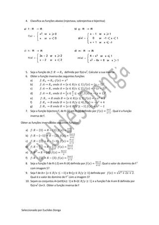 Seleccionado por Euclides Donga
4. Classifica as funções abaixo (injectava, sobrejectiva e bijectiva)
5. Seja a função de definida por f(x)=x2
, Calcular a sua inversa
6. Obter a função inversa das seguintes funções
a) ( )
b) * + ( ) ( )
c) * + ( ) ( )
d) { } ( ) ( )
e) * + ( )
f) * + ( )
g) * + ( )
7. Seja a função bijectora f, de R-{2} em R-{1} definido por ( ) . Qual é a função
inversa de f.
Obter as funções inversas das seguintes funções:
a) * + * + ( )
b) * + * + ( )
c) * + * + ( )
d) { } { } ( )
e) * + ( )
f) * + * + ( )
8. Seja a função f de R-{-2} em R-{4} definida por ( ) . Qual o valor do domínio de f-1
com imagem 5?
9. Seja f de A * + e B=* + definida por ( ) √ .
Qual é o valor do domínio de f-1
com a imagem 3?
10. Sejam os conjuntos A={x R/x } e B={ + e a função f de A em B definida por
f(x)=x2
-2x+3 . Obter a função inversa de f
 