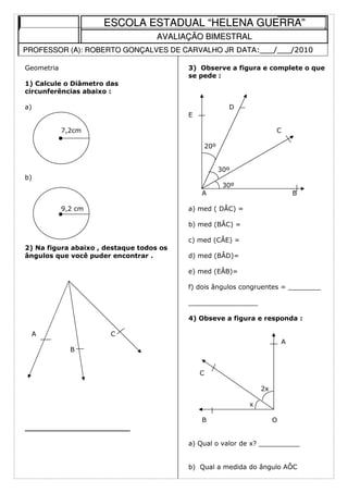 ESCOLA ESTADUAL “HELENA GUERRA”
                                    AVALIAÇÃO BIMESTRAL
PROFESSOR (A): ROBERTO GONÇALVES DE CARVALHO JR DATA:___/___/2010

Geometria                                 3) Observe a figura e complete o que
                                          se pede :
1) Calcule o Diâmetro das
circunferências abaixo :

a)                                                        D
                                          E

            7,2cm                                                       C

                                                  20º


                                                        30º
b)
                                                         30º
                                              A                                 B

            9,2 cm                        a) med ( DÂC) =

                                          b) med (BÂC) =

                                          c) med (CÂE) =
2) Na figura abaixo , destaque todos os
ângulos que você puder encontrar .        d) med (BÂD)=

                                          e) med (EÂB)=

                                          f) dois ângulos congruentes = ________

                                          _________________

                                          4) Obseve a figura e responda :

 A                     C
                                                                            A
              B


                                              C

                                                                   2x

                                                               x

                                              B                         O
_______________________

                                          a) Qual o valor de x? __________


                                          b) Qual a medida do ângulo AÔC
 