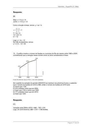 Interbits – SuperPro ® Web 
Resposta: 
[B] 
Maio: x = 5 e y = 8 
Junho: x = 6 e y = 12 
Como a função é linear, temos: y = ax + b 
a = 12 - 
8 = 
4 
6 - 
5 
Y = 4x + b 
12 = 4.6 + b 
b = -12 
Logo, y = 4x – 12 
No mês de dezembro, temos: 
y = 4.12 – 12 = 36 
13. O gráfico mostra o número de favelas no município do Rio de Janeiro entre 1980 e 2004, 
considerando que a variação nesse número entre os anos considerados é linear. 
Se o padrão na variação do período 2004/2010 se mantiver nos próximos 6 anos, e sabendo 
que o número de favelas em 2010 e 968, então o número de favelas em 2016 será 
a) menor que 1150. 
b) 218 unidades maior que em 2004. 
c) maior que 1150 e menor que 1200. 
d) 177 unidades maior que em 2010. 
e) maior que 1200. 
Resposta: 
[C] 
Variação entre 2004 e 2010 = 968 – 750 = 218 
Logo, em 2016 teremos: 968 + 218 = 1186 favelas. 
Página 11 de 24 
 