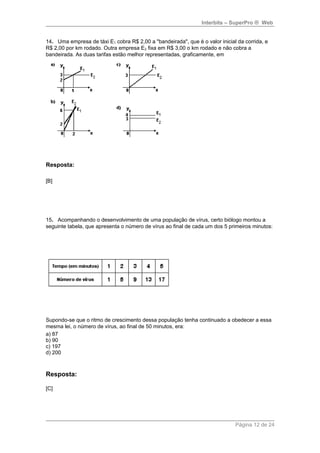 Interbits – SuperPro ® Web 
14. Uma empresa de táxi E1 cobra R$ 2,00 a "bandeirada", que é o valor inicial da corrida, e 
R$ 2,00 por km rodado. Outra empresa E2 fixa em R$ 3,00 o km rodado e não cobra a 
bandeirada. As duas tarifas estão melhor representadas, graficamente, em 
Resposta: 
[B] 
15. Acompanhando o desenvolvimento de uma população de vírus, certo biólogo montou a 
seguinte tabela, que apresenta o número de vírus ao final de cada um dos 5 primeiros minutos: 
Supondo-se que o ritmo de crescimento dessa população tenha continuado a obedecer a essa 
mesma lei, o número de vírus, ao final de 50 minutos, era: 
a) 87 
b) 90 
c) 197 
d) 200 
Resposta: 
[C] 
Página 12 de 24 
 