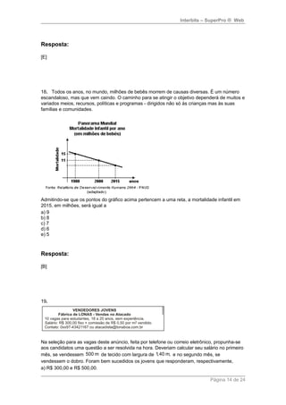 Interbits – SuperPro ® Web 
Resposta: 
[E] 
18. Todos os anos, no mundo, milhões de bebês morrem de causas diversas. É um número 
escandaloso, mas que vem caindo. O caminho para se atingir o objetivo dependerá de muitos e 
variados meios, recursos, políticas e programas - dirigidos não só às crianças mas às suas 
famílias e comunidades. 
Admitindo-se que os pontos do gráfico acima pertencem a uma reta, a mortalidade infantil em 
2015, em milhões, será igual a 
a) 9 
b) 8 
c) 7 
d) 6 
e) 5 
Resposta: 
[B] 
19. 
Na seleção para as vagas deste anúncio, feita por telefone ou correio eletrônico, propunha-se 
aos candidatos uma questão a ser resolvida na hora. Deveriam calcular seu salário no primeiro 
mês, se vendessem 500 m de tecido com largura de 1,40 m, e no segundo mês, se 
vendessem o dobro. Foram bem sucedidos os jovens que responderam, respectivamente, 
a) R$ 300,00 e R$ 500,00. 
Página 14 de 24 
 