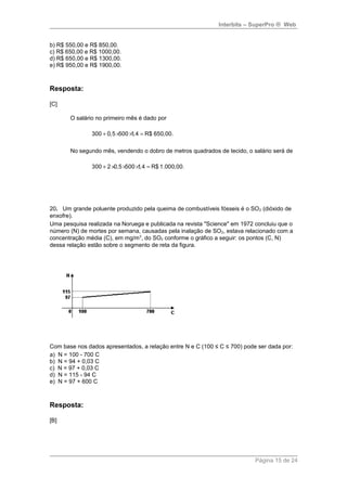 Interbits – SuperPro ® Web 
b) R$ 550,00 e R$ 850,00. 
c) R$ 650,00 e R$ 1000,00. 
d) R$ 650,00 e R$ 1300,00. 
e) R$ 950,00 e R$ 1900,00. 
Resposta: 
[C] 
O salário no primeiro mês é dado por 
300 + 0,5 ´500 ´1,4 = R$ 650,00. 
No segundo mês, vendendo o dobro de metros quadrados de tecido, o salário será de 
300 + 2 ´0,5 ´500 ´1,4 = R$ 1.000,00. 
20. Um grande poluente produzido pela queima de combustíveis fósseis é o SO2 (dióxido de 
enxofre). 
Uma pesquisa realizada na Noruega e publicada na revista "Science" em 1972 concluiu que o 
número (N) de mortes por semana, causadas pela inalação de SO2, estava relacionado com a 
concentração média (C), em mg/m3, do SO2 conforme o gráfico a seguir: os pontos (C, N) 
dessa relação estão sobre o segmento de reta da figura. 
Com base nos dados apresentados, a relação entre N e C (100 ≤ C ≤ 700) pode ser dada por: 
a) N = 100 - 700 C 
b) N = 94 + 0,03 C 
c) N = 97 + 0,03 C 
d) N = 115 - 94 C 
e) N = 97 + 600 C 
Resposta: 
[B] 
Página 15 de 24 
 
