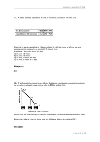 Interbits – SuperPro ® Web 
21. A tabela mostra a expectativa de vida ao nascer de pessoas de um certo país: 
Supondo-se que a expectativa de vida aumente de forma linear, pode-se afirmar que uma 
pessoa nascida nesse país, no ano de 2010, deverá viver: 
Considere 1 ano como tendo 365 dias. 
a) 77 anos e 6 meses. 
b) 79 anos e 8 meses. 
c) 77 anos, 7 meses e 9 dias. 
d) 79 anos, 9 meses e 21 dias. 
Resposta: 
[C] 
22. O gráfico adiante representa, em bilhões de dólares, a queda das reservas internacionais 
de um determinado país no período de julho de 2000 a abril de 2002. 
Admita que, nos dois intervalos do período considerado, a queda de reservas tenha sido linear. 
Determine o total de reservas desse país, em bilhões de dólares, em maio de 2001. 
Resposta: 
Página 16 de 24 
 