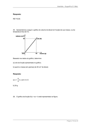Interbits – SuperPro ® Web 
Resposta: 
R$ 710,00. 
25. Apresentamos a seguir o gráfico do volume do álcool em função de sua massa, a uma 
temperatura fixa de 0°C. 
Baseado nos dados do gráfico, determine: 
a) a lei da função apresentada no gráfico; 
b) qual é a massa (em gramas) de 30 cm3 de álcool. 
Resposta: 
a) v = 5 
4 
m, com m ≥ 0 
b) 24 g 
26. O gráfico da função f(x) = ax + b está representado na figura. 
Página 18 de 24 
 