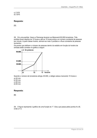 Interbits – SuperPro ® Web 
c) 7,575 
d) 7,875 
Resposta: 
[D] 
28. Em uma partida, Vasco e Flamengo levaram ao Maracanã 90.000 torcedores. Três 
portões foram abertos às 12 horas e até as 15 horas entrou um número constante de pessoas 
por minuto. A partir desse horário, abriram-se mais 3 portões e o fluxo constante de pessoas 
aumentou. 
Os pontos que definem o número de pessoas dentro do estádio em função do horário de 
entrada estão contidos no gráfico a seguir: 
Quando o número de torcedores atingiu 45.000, o relógio estava marcando 15 horas e: 
a) 20 min 
b) 30 min 
c) 40 min 
d) 50 min 
Resposta: 
[B] 
29. A figura representa o gráfico de uma função do 10. Grau que passa pelos pontos A e B, 
onde a ≠ 2. 
Página 20 de 24 
 
