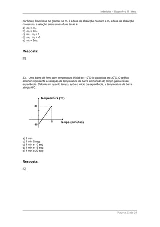 Interbits – SuperPro ® Web 
por hora). Com base no gráfico, se m1 é a taxa de absorção no claro e m2 a taxa de absorção 
no escuro, a relação entre essas duas taxas é: 
a) m1 = m2. 
b) m2 = 2m1. 
c) m1 . m2 = 1. 
d) m1 . m2 = -1. 
e) m1 = 2m2. 
Resposta: 
[E] 
33. Uma barra de ferro com temperatura inicial de -10°C foi aquecida até 30°C. O gráfico 
anterior representa a variação da temperatura da barra em função do tempo gasto nessa 
experiência. Calcule em quanto tempo, após o início da experiência, a temperatura da barra 
atingiu 0°C. 
a) 1 min 
b) 1 min 5 seg 
c) 1 min e 10 seg 
d) 1 min e 15 seg 
e) 1 min e 20 seg 
Resposta: 
[D] 
Página 23 de 24 
 