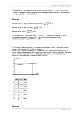 Interbits – SuperPro ® Web 
c) Considerando que os gráficos dos aumentos com aposentadoria e pensões, educação e 
saúde continuem crescendo mediante linhas retas, existirá algum momento, depois de 2010, 
em que os gráficos se interceptarão? 
Resposta: 
Aumento anual do item Aposentadoria e pensões: 
5,6 - 2,2 = 
0,17. 
30 - 
10 
Aumento anual do item Educação: 
4 - 2 = 
0,1. 
30 - 
10 
Aumento anual Saúde: 
3,6 - 1,8 = 
0,09. 
30 - 
10 
a) Aposentadorias e pensões em 2050: 5,6 + 20 ´0,17 = 9 centenas de bilhões de reais. 
b) Gastos com educação em 2050: 4 + 0,1 ´20 = 6 centenas de bilhões de reais. 
c) Não se interceptarão, pois 0,17 > 0,1 > 0,09. 
4. Conforme divulgado pela ONU (Organização das Nações Unidas), a população mundial 
atingiu, em outubro ultimo, 7 bilhões de pessoas. 
Suponha que o modelo matemático que permita obter uma estimativa dessa população, no 
mês de outubro, daqui a t anos, seja a equação da reta do gráfico abaixo. Assinale a alternativa 
em que constam, respectivamente, essa equação e o ano em que, de acordo com ela, a 
população mundial atingiria 10 bilhões de seres humanos. 
EQUAÇÃO ANO 
a) 
p 1 t 7 
= + 2050 
8 
b) p 1 t 8 
= + 2039 
7 
c) 
p 1 t 7 
= + 2050 
13 
d) 
p 1 t 7 
= + 2100 
13 
e) 
p 1 t 7 
= + 2013 
8 
Resposta: 
Página 3 de 24 
 