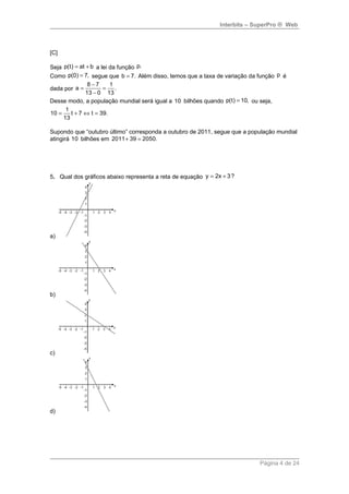 Interbits – SuperPro ® Web 
[C] 
Seja p(t) = at + b a lei da função p. 
Como p(0) = 7, segue que b = 7. Além disso, temos que a taxa de variação da função p é 
8 - 7 1 dada por 
a = = 
. 
13 - 
0 13 
Desse modo, a população mundial será igual a 10 bilhões quando p(t) = 10, ou seja, 
10 = 1 t + 7 Û t = 
39. 
13 
Supondo que “outubro último” corresponda a outubro de 2011, segue que a população mundial 
atingirá 10 bilhões em 2011+ 39 = 2050. 
5. Qual dos gráficos abaixo representa a reta de equação y = 2x + 3? 
a) 
b) 
c) 
d) 
Página 4 de 24 
 