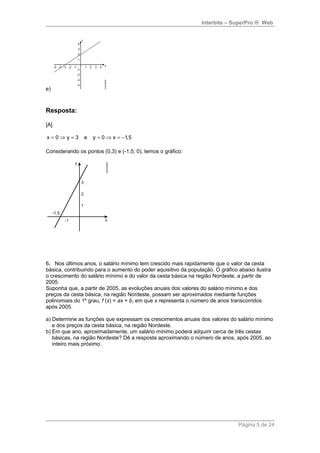 Interbits – SuperPro ® Web 
e) 
Resposta: 
[A] 
x = 0Þ y = 3 e y = 0 Þ x = -1,5 
Considerando os pontos (0,3) e (-1,5; 0), temos o gráfico: 
6. Nos últimos anos, o salário mínimo tem crescido mais rapidamente que o valor da cesta 
básica, contribuindo para o aumento do poder aquisitivo da população. O gráfico abaixo ilustra 
o crescimento do salário mínimo e do valor da cesta básica na região Nordeste, a partir de 
2005. 
Suponha que, a partir de 2005, as evoluções anuais dos valores do salário mínimo e dos 
preços da cesta básica, na região Nordeste, possam ser aproximados mediante funções 
polinomiais do 1º grau, f (x) = ax + b, em que x representa o número de anos transcorridos 
após 2005. 
a) Determine as funções que expressam os crescimentos anuais dos valores do salário mínimo 
e dos preços da cesta básica, na região Nordeste. 
b) Em que ano, aproximadamente, um salário mínimo poderá adquirir cerca de três cestas 
básicas, na região Nordeste? Dê a resposta aproximando o número de anos, após 2005, ao 
inteiro mais próximo. 
Página 5 de 24 
 