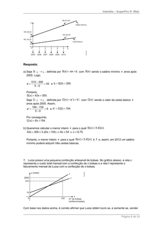 Interbits – SuperPro ® Web 
Resposta: 
a) Seja S: ¡ ® ¡ , definida por S(x) = ax + b, com S(x) sendo o salário mínimo x anos após 
2005. Logo, 
a = 510 - 300 = 
42 
5 - 
0 
e b = S(0) = 300. 
Portanto, 
S(x) = 42x + 300. 
Seja C: ¡ ® ¡ , definida por C(x) = a' x + b', com C(x) sendo o valor da cesta básica x 
anos após 2005. Assim, 
a' = 184 - 154 = 
6 
5 - 
0 
e b' = C(0) = 154. 
Por conseguinte, 
C(x) = 6x +154. 
b) Queremos calcular o menor inteiro x para o qual S(x) ³ 3 ´C(x). 
42x + 300 ³ 3 ´(6x +154)Þ8x ³ 54Þ x ³ 6,75. 
Portanto, o menor inteiro x para o qual S(x) ³ 3 ´C(x) é 7 e, assim, em 2012 um salário 
mínimo poderá adquirir três cestas básicas. 
7. Luiza possui uma pequena confecção artesanal de bolsas. No gráfico abaixo, a reta c 
representa o custo total mensal com a confecção de x bolsas e a reta f representa o 
faturamento mensal de Luiza com a confecção de x bolsas. 
Com base nos dados acima, é correto afirmar que Luiza obtém lucro se, e somente se, vender 
Página 6 de 24 
 