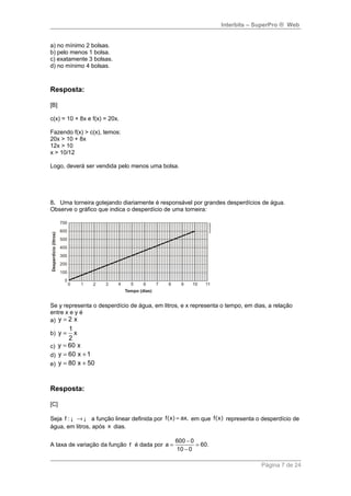 Interbits – SuperPro ® Web 
a) no mínimo 2 bolsas. 
b) pelo menos 1 bolsa. 
c) exatamente 3 bolsas. 
d) no mínimo 4 bolsas. 
Resposta: 
[B] 
c(x) = 10 + 8x e f(x) = 20x. 
Fazendo f(x) > c(x), temos: 
20x > 10 + 8x 
12x > 10 
x > 10/12 
Logo, deverá ser vendida pelo menos uma bolsa. 
8. Uma torneira gotejando diariamente é responsável por grandes desperdícios de água. 
Observe o gráfico que indica o desperdício de uma torneira: 
Se y representa o desperdício de água, em litros, e x representa o tempo, em dias, a relação 
entre x e y é 
a) y = 2 x 
b) 
y 1 x 
2 
= 
c) y = 60 x 
d) y = 60 x +1 
e) y = 80 x + 50 
Resposta: 
[C] 
Seja f : ¡ ®¡ a função linear definida por f(x) = ax, em que f(x) representa o desperdício de 
água, em litros, após x dias. 
a 600 0 60. 
A taxa de variação da função f é dada por = - = 
10 - 
0 
Página 7 de 24 
 
