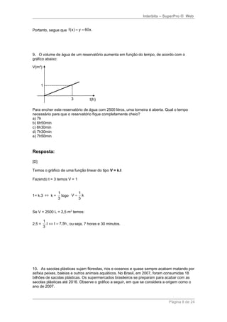 Interbits – SuperPro ® Web 
Portanto, segue que f(x) = y = 60x. 
9. O volume de água de um reservatório aumenta em função do tempo, de acordo com o 
gráfico abaixo: 
Para encher este reservatório de água com 2500 litros, uma torneira é aberta. Qual o tempo 
necessário para que o reservatório fique completamente cheio? 
a) 7h 
b) 6h50min 
c) 6h30min 
d) 7h30min 
e) 7h50min 
Resposta: 
[D] 
Temos o gráfico de uma função linear do tipo V = k.t 
Fazendo t = 3 temos V = 1 
1= k.3 Û k = 
1 
3 
logo 
V 1.k 
3 
= 
Se V = 2500 L = 2,5 m3 temos: 
2,5 = 
1.t t 7,5h 
3 
Û = , ou seja, 7 horas e 30 minutos. 
10. As sacolas plásticas sujam florestas, rios e oceanos e quase sempre acabam matando por 
asfixia peixes, baleias e outros animais aquáticos. No Brasil, em 2007, foram consumidas 18 
bilhões de sacolas plásticas. Os supermercados brasileiros se preparam para acabar com as 
sacolas plásticas até 2016. Observe o gráfico a seguir, em que se considera a origem como o 
ano de 2007. 
Página 8 de 24 
 