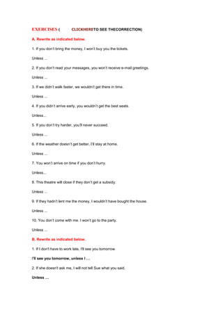 EXERCISES ( CLICKHERETO SEE THECORRECTION)
A. Rewrite as indicated below.
1. If you don’t bring the money, I won’t buy you the tickets.
Unless ...
2. If you don’t read your messages, you won’t receive e-mail greetings.
Unless ...
3. If we didn’t walk faster, we wouldn’t get there in time.
Unless ...
4. If you didn’t arrive early, you wouldn’t get the best seats.
Unless...
5. If you don’t try harder, you’ll never succeed.
Unless ...
6. If the weather doesn’t get better, I’ll stay at home.
Unless ...
7. You won’t arrive on time if you don’t hurry.
Unless...
8. This theatre will close if they don’t get a subsidy.
Unless ...
9. If they hadn’t lent me the money, I wouldn’t have bought the house.
Unless ...
10. You don’t come with me. I won’t go to the party.
Unless ...
B. Rewrite as indicated below.
1. If I don't have to work late, I'll see you tomorrow.
I'll see you tomorrow, unless I …
2. If she doesn't ask me, I will not tell Sue what you said.
Unless …
 