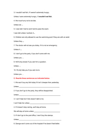 3. I wouldn't eat fish, if I weren't extremely hungry.
Unless I were extremely hungry, I I wouldn't eat fish.
4. We must hurry not to be late.
Unless we ...
5. I was told I had to work hard to pass the exam.
I was told unless I worked, I...
6. Children are only allowed to use the swimming pool if they are with an adult.
Unless they ...
7. The doctor will not see you today, if it is not an emergency.
Unless it ...
8. I don't go to the party, if you don't come with me.
Unless you ...
9. He'll only answer if you ask him a question.
Unless ...
10. I'll only help you if you ask me to.
Unless you …
C. Rewrite these sentences as indicated below.
1. We won’t buy any fish today if it isn’t cheaper than yesterday.
Unless _____________________________________________
2. If you don’t go to the party, they will be disappointed.
Unless ______________________________________________
3. I can’t help her if she doesn’t talk to me.
I can’t help her unless _________________________________
4. If it doesn’t stop raining, we’ll stay at home.
We will stay at home unless _____________________________
5. If I don’t go to the post office, I won’t buy the stamps.
Unless _______________________________________________
6. George won’t come out of the hospital if he doesn’t feel better.
 