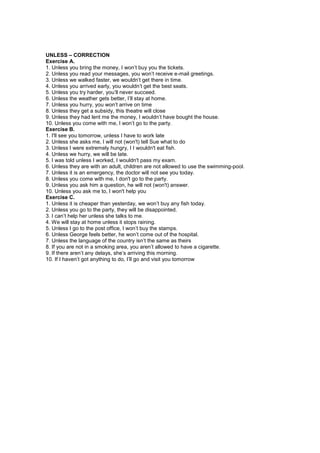 UNLESS – CORRECTION
Exercise A.
1. Unless you bring the money, I won’t buy you the tickets.
2. Unless you read your messages, you won’t receive e-mail greetings.
3. Unless we walked faster, we wouldn’t get there in time.
4. Unless you arrived early, you wouldn’t get the best seats.
5. Unless you try harder, you’ll never succeed.
6. Unless the weather gets better, I’ll stay at home.
7. Unless you hurry, you won’t arrive on time
8. Unless they get a subsidy, this theatre will close
9. Unless they had lent me the money, I wouldn’t have bought the house.
10. Unless you come with me, I won’t go to the party.
Exercise B.
1. I'll see you tomorrow, unless I have to work late
2. Unless she asks me, I will not (won't) tell Sue what to do
3. Unless I were extremely hungry, I I wouldn't eat fish.
4. Unless we hurry, we will be late.
5. I was told unless I worked, I wouldn't pass my exam.
6. Unless they are with an adult, children are not allowed to use the swimming-pool.
7. Unless it is an emergency, the doctor will not see you today.
8. Unless you come with me, I don't go to the party.
9. Unless you ask him a question, he will not (won't) answer.
10. Unless you ask me to, I won't help you
Exercise C.
1. Unless it is cheaper than yesterday, we won’t buy any fish today.
2. Unless you go to the party, they will be disappointed.
3. I can’t help her unless she talks to me.
4. We will stay at home unless it stops raining.
5. Unless I go to the post office, I won’t buy the stamps.
6. Unless George feels better, he won’t come out of the hospital.
7. Unless the language of the country isn’t the same as theirs
8. If you are not in a smoking area, you aren’t allowed to have a cigarette.
9. If there aren’t any delays, she’s arriving this morning.
10. If I haven’t got anything to do, I’ll go and visit you tomorrow
 
