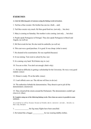 EXERCISES
A. Link the following pairs of sentences using the linking words in brackets.
1. Ted has a blue sweater. His brother has one too. (both ... and)
2. Ted likes sweets very much. He likes good food too. (not only ... but also)
3. Mary is coming on Saturday. Her mother is also coming. (not only .... but also)
4. People speak Portuguese in Portugal. They also speak Portuguese in Brazil and
Angola. (as well as)
5. Mr Davis took his hat. He also took his umbrella. (as well as)
6. This coat was a good purchase. It is good. It was cheap. (what is more)
7. He cheated in his examination. He was expelled (because)
8. It was raining. Tom went to school by bus. (as)
9. It is raining very hard. We'd better stay in. (so)
10. You are so thin. You don't eat enough. (that's why)
11. He had no difficulty in getting a scholarship for the University. He was a very good
student. (since)
12. Dinner is ready. I'll set the table. (since)
13. I can't afford a new car. The old one will have to do (so)
14. The authorities forbade the demonstration. They threat to put to jail all the
demonstrators. (moreover)
15. They closed all the streets around the Parliament. The demonstrators couldn't get
close to it. (thus)
B. Complete using one of the following linking words. More than one answer is possible in some
sentences.
As a result of; as well as; because; because of; besides; due to ; moreover ; not only … but also; so;
that’s why; therefore
1. _______________ the fog many flights have been cancelled.
2. He looked like a beggar ____________ he was wearing shabby clothes.
 