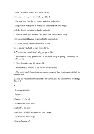 1. Both Ted and his brother have a blue sweater.
2. Ted likes not only sweets, but also good food.
3. Not only Mary, but also her mother is coming on Saturday.
4. People speak Portuguese in Portugal as well as in Brazil and Angola.
5. Mr Davis took his hat as well as his umbrella.
6. This coat was a good purchase. It is good, what is more it was cheap.
7. He was expelled because he cheated in his examination.
8. As it was raining, Tom went to school by bus.
9. It is raining very hard, so we'd better stay in.
10. You don't eat enough, that's why you are so thin.
11. Since he was a very good student, he had no difficulty in getting a scholarship for
the University.
12. Since dinner is ready, I'll set the table
13. I can't afford a new car, so the old one will have to do.
14. The authorities forbade the demonstration; moreover they threat to put to jail all the
demonstrators.
15. They closed all the streets around the Parliament, thus the demonstrators couldn't get
close to it.
B.
1.because of (due to)
2. because
3. because of (due to)
4. so (therefore; that’s why)
5. not only… but also
6. moreover (besides) ; therefore (so; that’s why)
7. so (therefore ; that’s why)
8. Due to (because of)
 