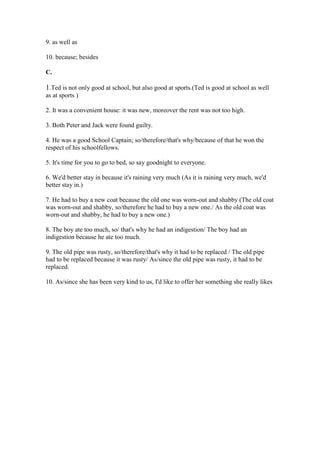 9. as well as
10. because; besides
C.
1.Ted is not only good at school, but also good at sports.(Ted is good at school as well
as at sports )
2. It was a convenient house: it was new, moreover the rent was not too high.
3. Both Peter and Jack were found guilty.
4. He was a good School Captain; so/therefore/that's why/because of that he won the
respect of his schoolfellows.
5. It's time for you to go to bed, so say goodnight to everyone.
6. We'd better stay in because it's raining very much (As it is raining very much, we'd
better stay in.)
7. He had to buy a new coat because the old one was worn-out and shabby (The old coat
was worn-out and shabby, so/therefore he had to buy a new one./ As the old coat was
worn-out and shabby, he had to buy a new one.)
8. The boy ate too much, so/ that's why he had an indigestion/ The boy had an
indigestion because he ate too much.
9. The old pipe was rusty, so/therefore/that's why it had to be replaced / The old pipe
had to be replaced because it was rusty/ As/since the old pipe was rusty, it had to be
replaced.
10. As/since she has been very kind to us, I'd like to offer her something she really likes
 