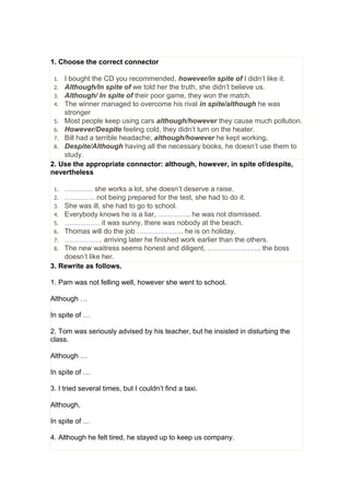 1. Choose the correct connector
1. I bought the CD you recommended, however/in spite of I didn’t like it.
2. Although/In spite of we told her the truth, she didn’t believe us.
3. Although/ In spite of their poor game, they won the match.
4. The winner managed to overcome his rival in spite/although he was
stronger
5. Most people keep using cars although/however they cause much pollution.
6. However/Despite feeling cold, they didn’t turn on the heater.
7. Bill had a terrible headache; although/however he kept working.
8. Despite/Although having all the necessary books, he doesn’t use them to
study.
2. Use the appropriate connector: although, however, in spite of/despite,
nevertheless
1. ………… she works a lot, she doesn’t deserve a raise.
2. …………. not being prepared for the test, she had to do it.
3. She was ill, she had to go to school.
4. Everybody knows he is a liar, ………….. he was not dismissed.
5. …………… it was sunny, there was nobody at the beach.
6. Thomas will do the job ……………….. he is on holiday.
7. ……………. arriving later he finished work earlier than the others.
8. The new waitress seems honest and diligent, ………………….. the boss
doesn’t like her.
3. Rewrite as follows.
1. Pam was not felling well, however she went to school.
Although …
In spite of …
2. Tom was seriously advised by his teacher, but he insisted in disturbing the
class.
Although …
In spite of …
3. I tried several times, but I couldn’t find a taxi.
Although,
In spite of …
4. Although he felt tired, he stayed up to keep us company.
 