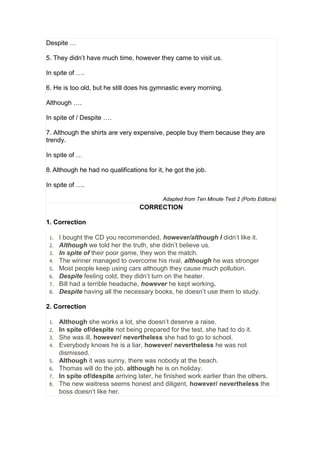 Despite …
5. They didn’t have much time, however they came to visit us.
In spite of ….
6. He is too old, but he still does his gymnastic every morning.
Although ….
In spite of / Despite ….
7. Although the shirts are very expensive, people buy them because they are
trendy.
In spite of …
8. Although he had no qualifications for it, he got the job.
In spite of ….
Adapted from Ten Minute Test 2 (Porto Editora)
CORRECTION
1. Correction
1. I bought the CD you recommended, however/although I didn’t like it.
2. Although we told her the truth, she didn’t believe us.
3. In spite of their poor game, they won the match.
4. The winner managed to overcome his rival, although he was stronger
5. Most people keep using cars although they cause much pollution.
6. Despite feeling cold, they didn’t turn on the heater.
7. Bill had a terrible headache, however he kept working.
8. Despite having all the necessary books, he doesn’t use them to study.
2. Correction
1. Although she works a lot, she doesn’t deserve a raise.
2. In spite of/despite not being prepared for the test, she had to do it.
3. She was ill, however/ nevertheless she had to go to school.
4. Everybody knows he is a liar, however/ nevertheless he was not
dismissed.
5. Although it was sunny, there was nobody at the beach.
6. Thomas will do the job, although he is on holiday.
7. In spite of/despite arriving later, he finished work earlier than the others.
8. The new waitress seems honest and diligent, however/ nevertheless the
boss doesn’t like her.
 