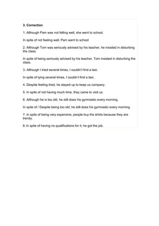 3. Correction
1. Although Pam was not felling well, she went to school.
In spite of not feeling well, Pam went to school
2. Although Tom was seriously advised by his teacher, he insisted in disturbing
the class.
In spite of being seriously advised by his teacher, Tom insisted in disturbing the
class.
3. Although I tried several times, I couldn’t find a taxi.
In spite of tying several times, I couldn’t find a taxi.
4. Despite feeling tired, he stayed up to keep us company.
5. In spite of not having much time, they came to visit us.
6. Although he is too old, he still does his gymnastic every morning.
In spite of / Despite being too old, he still does his gymnastic every morning.
7. In spite of being very expensive, people buy the shirts because they are
trendy.
8. In spite of having no qualifications for it, he got the job.
 