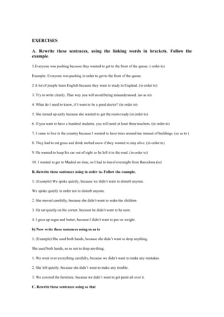 EXERCISES
A. Rewrite these sentences, using the linking words in brackets. Follow the
example.
1.Everyone was pushing because they wanted to get to the front of the queue. ( order to)
Example: Everyone was pushing in order to get to the front of the queue.
2 A lot of people learn English because they want to study in England. (in order to)
3. Try to write clearly. That way you will avoid being misunderstood. (so as to)
4. What do I need to know, if I want to be a good doctor? (in order to)
5. She turned up early because she wanted to get the room ready (in order to)
6. If you want to have a hundred students, you will need at least three teachers. (in order to)
7. I came to live in the country because I wanted to have trees around me instead of buildings. (so as to )
8. They had to eat grass and drink melted snow if they wanted to stay alive. (in order to)
9. He wanted to keep his car out of sight so he left it in the road. (in order to)
10. I wanted to get to Madrid on time, so I had to travel overnight from Barcelona (to)
B. Rewrite these sentences using in order to. Follow the example.
1. (Example) We spoke quietly, because we didn’t want to disturb anyone.
We spoke quietly in order not to disturb anyone.
2. She moved carefully, because she didn’t want to wake the children.
3. He sat quietly on the corner, because he didn’t want to be seen.
4. I gave up sugar and butter, because I didn’t want to put on weight.
b) Now write these sentences using so as to
1. (Example) She used both hands, because she didn’t want to drop anything.
She used both hands, so as not to drop anything.
1. We went over everything carefully, because we didn’t want to make any mistakes.
2. She left quietly, because she didn’t want to make any trouble.
3. We covered the furniture, because we didn’t want to get paint all over it.
C. Rewrite these sentences using so that
 